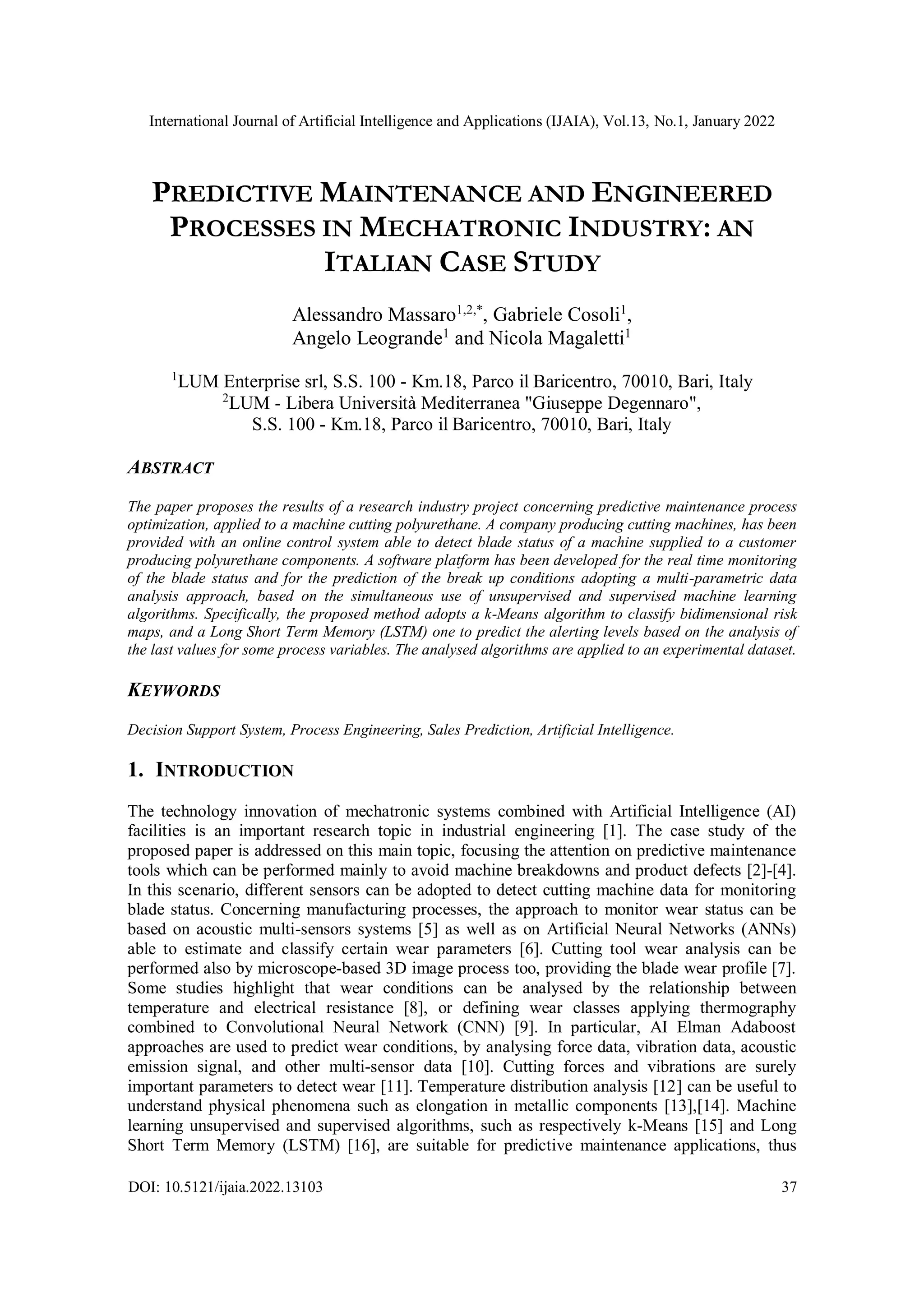 International Journal of Artificial Intelligence and Applications (IJAIA), Vol.13, No.1, January 2022
DOI: 10.5121/ijaia.2022.13103 37
PREDICTIVE MAINTENANCE AND ENGINEERED
PROCESSES IN MECHATRONIC INDUSTRY: AN
ITALIAN CASE STUDY
Alessandro Massaro1,2,*
, Gabriele Cosoli1
,
Angelo Leogrande1
and Nicola Magaletti1
1
LUM Enterprise srl, S.S. 100 - Km.18, Parco il Baricentro, 70010, Bari, Italy
2
LUM - Libera Università Mediterranea "Giuseppe Degennaro",
S.S. 100 - Km.18, Parco il Baricentro, 70010, Bari, Italy
ABSTRACT
The paper proposes the results of a research industry project concerning predictive maintenance process
optimization, applied to a machine cutting polyurethane. A company producing cutting machines, has been
provided with an online control system able to detect blade status of a machine supplied to a customer
producing polyurethane components. A software platform has been developed for the real time monitoring
of the blade status and for the prediction of the break up conditions adopting a multi-parametric data
analysis approach, based on the simultaneous use of unsupervised and supervised machine learning
algorithms. Specifically, the proposed method adopts a k-Means algorithm to classify bidimensional risk
maps, and a Long Short Term Memory (LSTM) one to predict the alerting levels based on the analysis of
the last values for some process variables. The analysed algorithms are applied to an experimental dataset.
KEYWORDS
Decision Support System, Process Engineering, Sales Prediction, Artificial Intelligence.
1. INTRODUCTION
The technology innovation of mechatronic systems combined with Artificial Intelligence (AI)
facilities is an important research topic in industrial engineering [1]. The case study of the
proposed paper is addressed on this main topic, focusing the attention on predictive maintenance
tools which can be performed mainly to avoid machine breakdowns and product defects [2]-[4].
In this scenario, different sensors can be adopted to detect cutting machine data for monitoring
blade status. Concerning manufacturing processes, the approach to monitor wear status can be
based on acoustic multi-sensors systems [5] as well as on Artificial Neural Networks (ANNs)
able to estimate and classify certain wear parameters [6]. Cutting tool wear analysis can be
performed also by microscope-based 3D image process too, providing the blade wear profile [7].
Some studies highlight that wear conditions can be analysed by the relationship between
temperature and electrical resistance [8], or defining wear classes applying thermography
combined to Convolutional Neural Network (CNN) [9]. In particular, AI Elman Adaboost
approaches are used to predict wear conditions, by analysing force data, vibration data, acoustic
emission signal, and other multi-sensor data [10]. Cutting forces and vibrations are surely
important parameters to detect wear [11]. Temperature distribution analysis [12] can be useful to
understand physical phenomena such as elongation in metallic components [13],[14]. Machine
learning unsupervised and supervised algorithms, such as respectively k-Means [15] and Long
Short Term Memory (LSTM) [16], are suitable for predictive maintenance applications, thus
 