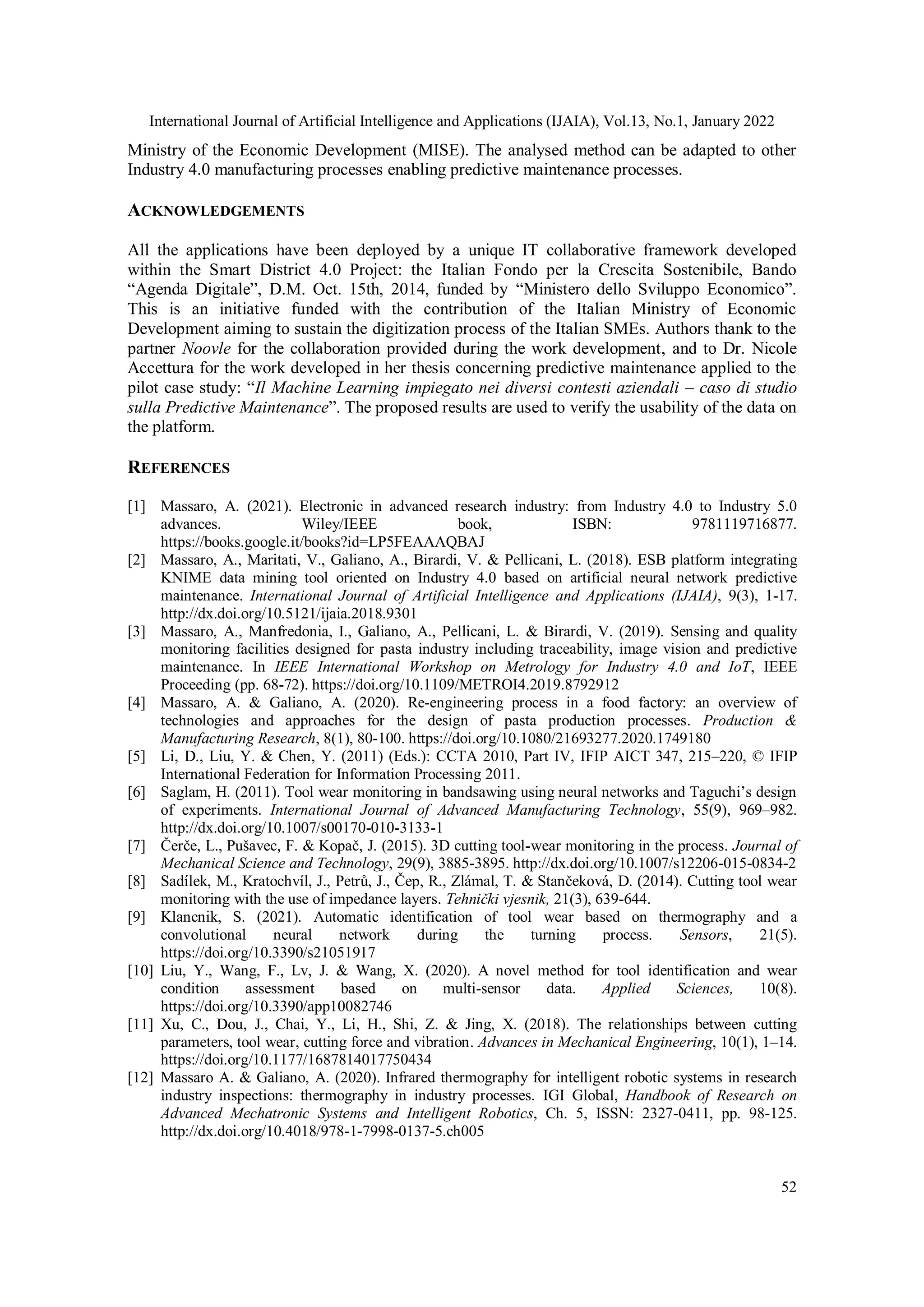 International Journal of Artificial Intelligence and Applications (IJAIA), Vol.13, No.1, January 2022
52
Ministry of the Economic Development (MISE). The analysed method can be adapted to other
Industry 4.0 manufacturing processes enabling predictive maintenance processes.
ACKNOWLEDGEMENTS
All the applications have been deployed by a unique IT collaborative framework developed
within the Smart District 4.0 Project: the Italian Fondo per la Crescita Sostenibile, Bando
“Agenda Digitale”, D.M. Oct. 15th, 2014, funded by “Ministero dello Sviluppo Economico”.
This is an initiative funded with the contribution of the Italian Ministry of Economic
Development aiming to sustain the digitization process of the Italian SMEs. Authors thank to the
partner Noovle for the collaboration provided during the work development, and to Dr. Nicole
Accettura for the work developed in her thesis concerning predictive maintenance applied to the
pilot case study: “Il Machine Learning impiegato nei diversi contesti aziendali – caso di studio
sulla Predictive Maintenance”. The proposed results are used to verify the usability of the data on
the platform.
REFERENCES
[1] Massaro, A. (2021). Electronic in advanced research industry: from Industry 4.0 to Industry 5.0
advances. Wiley/IEEE book, ISBN: 9781119716877.
https://books.google.it/books?id=LP5FEAAAQBAJ
[2] Massaro, A., Maritati, V., Galiano, A., Birardi, V. & Pellicani, L. (2018). ESB platform integrating
KNIME data mining tool oriented on Industry 4.0 based on artificial neural network predictive
maintenance. International Journal of Artificial Intelligence and Applications (IJAIA), 9(3), 1-17.
http://dx.doi.org/10.5121/ijaia.2018.9301
[3] Massaro, A., Manfredonia, I., Galiano, A., Pellicani, L. & Birardi, V. (2019). Sensing and quality
monitoring facilities designed for pasta industry including traceability, image vision and predictive
maintenance. In IEEE International Workshop on Metrology for Industry 4.0 and IoT, IEEE
Proceeding (pp. 68-72). https://doi.org/10.1109/METROI4.2019.8792912
[4] Massaro, A. & Galiano, A. (2020). Re-engineering process in a food factory: an overview of
technologies and approaches for the design of pasta production processes. Production &
Manufacturing Research, 8(1), 80-100. https://doi.org/10.1080/21693277.2020.1749180
[5] Li, D., Liu, Y. & Chen, Y. (2011) (Eds.): CCTA 2010, Part IV, IFIP AICT 347, 215–220, © IFIP
International Federation for Information Processing 2011.
[6] Saglam, H. (2011). Tool wear monitoring in bandsawing using neural networks and Taguchi’s design
of experiments. International Journal of Advanced Manufacturing Technology, 55(9), 969–982.
http://dx.doi.org/10.1007/s00170-010-3133-1
[7] Čerče, L., Pušavec, F. & Kopač, J. (2015). 3D cutting tool-wear monitoring in the process. Journal of
Mechanical Science and Technology, 29(9), 3885-3895. http://dx.doi.org/10.1007/s12206-015-0834-2
[8] Sadílek, M., Kratochvíl, J., Petrů, J., Čep, R., Zlámal, T. & Stančeková, D. (2014). Cutting tool wear
monitoring with the use of impedance layers. Tehnički vjesnik, 21(3), 639-644.
[9] Klancnik, S. (2021). Automatic identification of tool wear based on thermography and a
convolutional neural network during the turning process. Sensors, 21(5).
https://doi.org/10.3390/s21051917
[10] Liu, Y., Wang, F., Lv, J. & Wang, X. (2020). A novel method for tool identification and wear
condition assessment based on multi-sensor data. Applied Sciences, 10(8).
https://doi.org/10.3390/app10082746
[11] Xu, C., Dou, J., Chai, Y., Li, H., Shi, Z. & Jing, X. (2018). The relationships between cutting
parameters, tool wear, cutting force and vibration. Advances in Mechanical Engineering, 10(1), 1–14.
https://doi.org/10.1177/1687814017750434
[12] Massaro A. & Galiano, A. (2020). Infrared thermography for intelligent robotic systems in research
industry inspections: thermography in industry processes. IGI Global, Handbook of Research on
Advanced Mechatronic Systems and Intelligent Robotics, Ch. 5, ISSN: 2327-0411, pp. 98-125.
http://dx.doi.org/10.4018/978-1-7998-0137-5.ch005
 