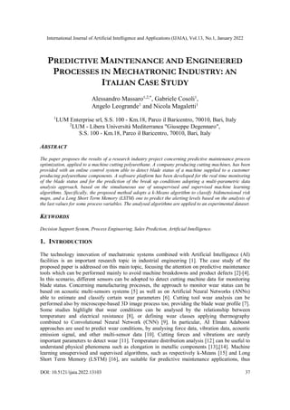 International Journal of Artificial Intelligence and Applications (IJAIA), Vol.13, No.1, January 2022
DOI: 10.5121/ijaia.2022.13103 37
PREDICTIVE MAINTENANCE AND ENGINEERED
PROCESSES IN MECHATRONIC INDUSTRY: AN
ITALIAN CASE STUDY
Alessandro Massaro1,2,*
, Gabriele Cosoli1
,
Angelo Leogrande1
and Nicola Magaletti1
1
LUM Enterprise srl, S.S. 100 - Km.18, Parco il Baricentro, 70010, Bari, Italy
2
LUM - Libera Università Mediterranea "Giuseppe Degennaro",
S.S. 100 - Km.18, Parco il Baricentro, 70010, Bari, Italy
ABSTRACT
The paper proposes the results of a research industry project concerning predictive maintenance process
optimization, applied to a machine cutting polyurethane. A company producing cutting machines, has been
provided with an online control system able to detect blade status of a machine supplied to a customer
producing polyurethane components. A software platform has been developed for the real time monitoring
of the blade status and for the prediction of the break up conditions adopting a multi-parametric data
analysis approach, based on the simultaneous use of unsupervised and supervised machine learning
algorithms. Specifically, the proposed method adopts a k-Means algorithm to classify bidimensional risk
maps, and a Long Short Term Memory (LSTM) one to predict the alerting levels based on the analysis of
the last values for some process variables. The analysed algorithms are applied to an experimental dataset.
KEYWORDS
Decision Support System, Process Engineering, Sales Prediction, Artificial Intelligence.
1. INTRODUCTION
The technology innovation of mechatronic systems combined with Artificial Intelligence (AI)
facilities is an important research topic in industrial engineering [1]. The case study of the
proposed paper is addressed on this main topic, focusing the attention on predictive maintenance
tools which can be performed mainly to avoid machine breakdowns and product defects [2]-[4].
In this scenario, different sensors can be adopted to detect cutting machine data for monitoring
blade status. Concerning manufacturing processes, the approach to monitor wear status can be
based on acoustic multi-sensors systems [5] as well as on Artificial Neural Networks (ANNs)
able to estimate and classify certain wear parameters [6]. Cutting tool wear analysis can be
performed also by microscope-based 3D image process too, providing the blade wear profile [7].
Some studies highlight that wear conditions can be analysed by the relationship between
temperature and electrical resistance [8], or defining wear classes applying thermography
combined to Convolutional Neural Network (CNN) [9]. In particular, AI Elman Adaboost
approaches are used to predict wear conditions, by analysing force data, vibration data, acoustic
emission signal, and other multi-sensor data [10]. Cutting forces and vibrations are surely
important parameters to detect wear [11]. Temperature distribution analysis [12] can be useful to
understand physical phenomena such as elongation in metallic components [13],[14]. Machine
learning unsupervised and supervised algorithms, such as respectively k-Means [15] and Long
Short Term Memory (LSTM) [16], are suitable for predictive maintenance applications, thus
 