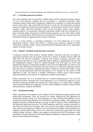 International Journal of Artificial Intelligence and Applications (IJAIA), Vol.13, No.1, January 2022
92
4.1.7. Curriculum and carrier analysis
One of the important steps to ensure that a syllabus aligns with the educational setting’s mission
as well as the education standards from the government is curriculum assessment. When
curriculum model is taken under consideration, students have a guideline to consider the learning
process during their study period [90]. Having this in mind, the abovementioned researchers
aimed at investigating the actual curriculum model by constructing the model from the students’
academic results using PM techniques. Based on the curriculum analysis when sequence
matching analysis via conformance checking is performed, another study [91] evaluated the a-
prori curriculum design with actual curriculum learning sequence. In one of the earliest studies
[92] a new domain-driven EPM framework was proposed to facilitate more focused search for
local patterns based on logged data from academic curriculum.
As far as carrier analysis is concerned, Cameranesi et al. [93] utilized the set of traces
representing students’ careers from ESSE3, a software suite commonly adopted by Italian
Universities to manage students’ careers and performed PM application that led to a preliminary
analysis of students' careers.
4.1.8. Students’ enrolment and performance assessment
A long-term research which aimed at studying student’s enrolment used data was based on
anonymized enrolment and course-grade records for 6 cohorts of students between 2004 and
2009 [94]. PM discovery algorithms, combined with statistical techniques, provided visual
representations that allow an easy-to-understand analysis, helping to comprehend the process that
led undergraduate students to drop out. Salazar-Fernandez et al. [95] made use of the same
educational trajectories of engineering students in each one of the high-failure rate courses as the
previous study. PM analysis of trajectories allowed researchers to confirm the importance of prior
time and resources investment regarding the students’ decision to continue their studies. A data
set with relevant information about the performance of 612 students was the source for PM
application in [96]. The analysis of students’ performance revealed courses which possibly
represent bottlenecks in the process of completing a computer science degree.
Online Assessment Test is an evaluation form of a student learning process. Aisa et al. [97]
evaluated the online assessment test via PM application so as to extract the frequency of each
task ID revealing the strengths and weaknesses of each student. In a similar study, workplace
based assessment (WBA) was suggested as a tool to collect feedback on students’ practical skills,
their performance, and goals setting [98].
4.1.9. Professional training
Many organizations and companies invest capitals on their employees training targeting at their
professional development. From our research five studies exploited the PM application for
professional training. Ariouat et al. [20] suggested a two-step clustering PM technique on real-
world professional training databases from a worldwide consulting company. Their approach was
adequate to partition efficiently training event logs in order to achieve a better understanding of
the underlying educational processes. In a 6.000 employees study [99], semantic annotations to
educational event logs were associated. Thus, more accurate and compact educational processes
were extracted and analyzed at different levels of abstraction providing useful information for
employees’ professional training. Cairns et al. [100] used a process log, issued from the Altran
training institute activities. Authors used sequence clustering and then PM techniques which
contributed in the development of a distributed platform dedicated to educational process model
discovery and conformance checking.
 