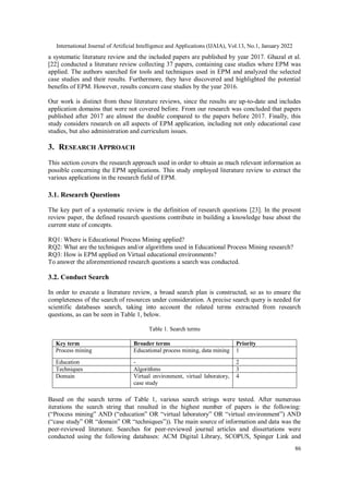 International Journal of Artificial Intelligence and Applications (IJAIA), Vol.13, No.1, January 2022
86
a systematic literature review and the included papers are published by year 2017. Ghazal et al.
[22] conducted a literature review collecting 37 papers, containing case studies where EPM was
applied. The authors searched for tools and techniques used in EPM and analyzed the selected
case studies and their results. Furthermore, they have discovered and highlighted the potential
benefits of EPM. However, results concern case studies by the year 2016.
Our work is distinct from these literature reviews, since the results are up-to-date and includes
application domains that were not covered before. From our research was concluded that papers
published after 2017 are almost the double compared to the papers before 2017. Finally, this
study considers research on all aspects of EPM application, including not only educational case
studies, but also administration and curriculum issues.
3. RESEARCH APPROACH
This section covers the research approach used in order to obtain as much relevant information as
possible concerning the EPM applications. This study employed literature review to extract the
various applications in the research field of EPM.
3.1. Research Questions
The key part of a systematic review is the definition of research questions [23]. In the present
review paper, the defined research questions contribute in building a knowledge base about the
current state of concepts.
RQ1: Where is Educational Process Mining applied?
RQ2: What are the techniques and/or algorithms used in Educational Process Mining research?
RQ3: How is EPM applied on Virtual educational environments?
To answer the aforementioned research questions a search was conducted.
3.2. Conduct Search
In order to execute a literature review, a broad search plan is constructed, so as to ensure the
completeness of the search of resources under consideration. A precise search query is needed for
scientific databases search, taking into account the related terms extracted from research
questions, as can be seen in Table 1, below.
Table 1. Search terms
Key term Broader terms Priority
Process mining Educational process mining, data mining 1
Education - 2
Techniques Algorithms 3
Domain Virtual environment, virtual laboratory,
case study
4
Based on the search terms of Table 1, various search strings were tested. After numerous
iterations the search string that resulted in the highest number of papers is the following:
(“Process mining” AND (“education” OR “virtual laboratory” OR “virtual environment”) AND
(“case study” OR “domain” OR “techniques”)). The main source of information and data was the
peer-reviewed literature. Searches for peer-reviewed journal articles and dissertations were
conducted using the following databases: ACM Digital Library, SCOPUS, Spinger Link and
 