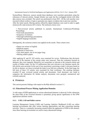 International Journal of Artificial Intelligence and Applications (IJAIA), Vol.13, No.1, January 2022
87
ScienceDirect. Moreover, sources outside those databases were searched, particularly using the
references of relevant articles. Google Scholar was used, but the overlapped articles with other
data sources were excluded. The search was performed in June 2021. All the web searches were
executed without cookies or login to guarantee any impact avoidance due to previous searches.
After the initial search, filtering options offered by digital databases were used in order to apply
inclusion (IC) and exclusion (EC) criteria. The inclusion criteria were:
• Peer-reviewed articles published in journals, International Conferences/Workshop
Proceedings;
• Full results presentation;
• Frequency of citations;
• Thorough methodology presentation;
• English language researches.
Subsequently, the exclusion criteria were applied on the results. These criteria were:
• Papers not written in English;
• Duplicate papers;
• Editorials or interviews;
• Very short papers, one or two pages long;
• Missing authors papers.
After applying IC and EC 832 articles were remained for review. Publications that obviously
were out of the interests of the current study were removed. Then the evaluation focused on
abstracts: they were manually filtered by two researchers as relevant to the research criteria and
worthy of further study. For the 112 publications that were relevant to our literature search, the
full articles were accessed. In the case of any uncertainty concerning a study’s relevance based on
its title or abstract, we chose to include the study in our full-text evaluation. At the final stage, the
full texts of these 112 articles were examined for final worthiness. The resulting literature
revealed 95 peer reviewed journal articles and documents. Each document was listed to
categorize the information for further analysis, documents were grouped, summarized and
critically analyzed.
4. FINDINGS
This section presents findings with respect to the RQs defined in section 3.1.
4.1. Educational Process Mining Application Domains
A wide range of EPM applications in various educational domains is observed. In this subsection
the main body of the reviewed literature is presented, giving special significance to the EPM
applications and their results.
4.1.1. LMS, LAD and Online courses
Learning Management System (LMS) and Learning Analytics Dashboard (LAD) are online
learning environments that offer various learning opportunities and data concerning learning
activities. There is a constantly increasing research about the application of EPM in this domain,
since these learning environments are used in many educational settings.
 