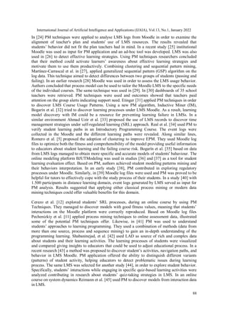 International Journal of Artificial Intelligence and Applications (IJAIA), Vol.13, No.1, January 2022
88
In [24] PM techniques were applied to analyse LMS logs from Moodle in order to examine the
alignment of teacher's plan and students' use of LMS resources. The results revealed that
students’ behavior did not fit the plan teachers had in mind. In a recent study [25] institutional
Moodle was used as input for PM application and an ad-hoc tool was developed. LMS was also
used in [26] to detect effective learning strategies. Using PM techniques researchers concluded
that their method could activate learners’ awareness about effective learning strategies and
motivate them to use them productively. Combining clustering and sequential pattern mining,
Martínez-Carrascal et al. in [27], applied generalized sequential pattern (GSP) algorithm on the
log data. This technique aimed to detect differences between two groups of students (passing and
failing). In an earlier research [28] Moodle was used in order to assess the LMS usage behavior.
Authors concluded that process model can be used to tailor the Moodle LMS to the specific needs
of the individual courses. The same technique was used in [29]. In [30] dashboards of 35 school
teachers were retrieved. PM techniques were used and outcomes showed that teachers paid
attention on the group alerts indicating support need. Etinger [31] applied PM techniques in order
to discover LMS Course Usage Patterns. Using a new PM algorithm, Inductive Miner (IM),
Bogarín et al. [32] tried to discover learning processes under LMS Moodle. As a result, learning
model discovery with IM could be a resource for preventing learning failure in LMSs. In a
similar environment Ahmad Uzir et al. [33] proposed the use of LMS records to discover time
management strategies under self-regulated learning (SRL) approach. Real et al. [34] used PM to
verify student learning paths in an Introductory Programming Course. The event logs were
collected in the Moodle and the different learning paths were revealed. Along similar lines,
Romero et al. [5] proposed the adoption of clustering to improve EPM. They used Moodle log
files to optimize both the fitness and comprehensibility of the model providing useful information
to educators about student learning and the failing course risk. Bogarín et al. [35] based on data
from LMS logs managed to obtain more specific and accurate models of students' bahaviour. The
online modeling platform BJUTModeling was used in studies [36] and [37] as a tool for student
learning evaluation effect. Based on PM, authors achieved student modeling patterns mining and
their behaviors interpretation. In an early study [38], PM contributed in exploring regulatory
processes under Moodle. Similarly, in [39] Moodle log files were used and PM was proved to be
helpful for tutors to effectively cope with the study process of their students. In a study [40] with
1.500 participants in distance learning domain, event logs generated by LMS served as input for
PM analysis. Results suggested that applying either classical process mining or modern data
mining techniques could offer valuable benefits for this domain.
Cerezo et al. [12] explored students’ SRL processes, during an online course by using PM
Techniques. They managed to discover models with good fitness values, meaning that students’
interactions on the Moodle platform were correctly reproduced. Based on Moodle log files
Pechenizkiy et al. [11] applied process mining techniques to online assessment data, illustrated
some of the potential PM techniques offer. Likewise, in [41] PM was used to understand
students’ approaches to learning programming. They used a combination of methods (data from
more than one source, process and sequence mining) to gain an in-depth understanding of the
programming learning. Shabaninejad, et al. [42] used LAD as source of rich and complex data
about students and their learning activities. The learning processes of students were visualized
and compared giving insights to educators that could be used to adjust educational process. In a
recent research [43] a method was proposed to discover student’s activities, navigation paths, and
behavior in LMS Moodle. PM application offered the ability to distinguish different variants
(patterns) of student activity, helping educators to detect problematic issues during learning
process. The same LMS was selected for another study [44], in order to explore student behavior.
Specifically, students’ interactions while engaging in specific quiz-based learning activities were
analyzed contributing in research about students’ quiz-taking strategies in LMS. In an online
course on system dynamics Reimann et al. [45] used PM to discover models from interaction data
in LMS.
 