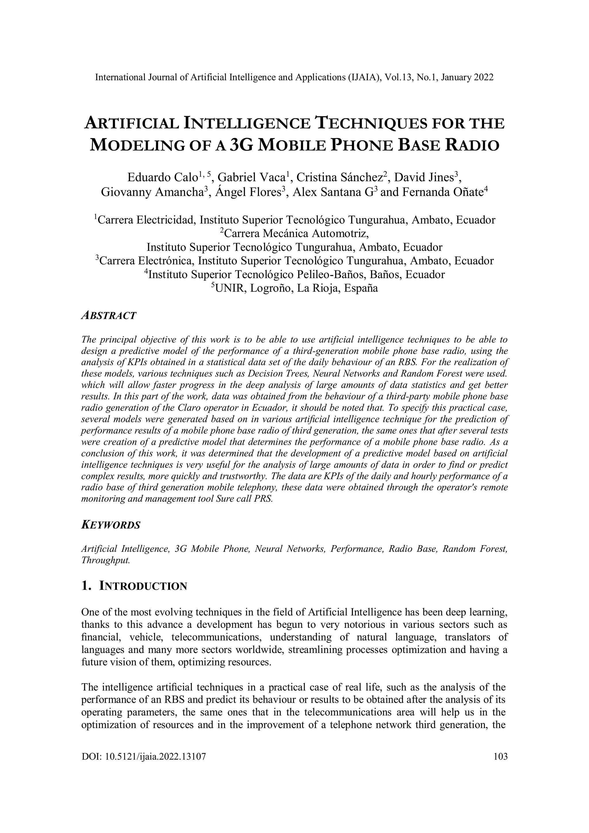 International Journal of Artificial Intelligence and Applications (IJAIA), Vol.13, No.1, January 2022
DOI: 10.5121/ijaia.2022.13107 103
ARTIFICIAL INTELLIGENCE TECHNIQUES FOR THE
MODELING OF A 3G MOBILE PHONE BASE RADIO
Eduardo Calo1, 5
, Gabriel Vaca1
, Cristina Sánchez2
, David Jines3
,
Giovanny Amancha3
, Ángel Flores3
, Alex Santana G3
and Fernanda Oñate4
1
Carrera Electricidad, Instituto Superior Tecnológico Tungurahua, Ambato, Ecuador
2
Carrera Mecánica Automotriz,
Instituto Superior Tecnológico Tungurahua, Ambato, Ecuador
3
Carrera Electrónica, Instituto Superior Tecnológico Tungurahua, Ambato, Ecuador
4
Instituto Superior Tecnológico Pelileo-Baños, Baños, Ecuador
5
UNIR, Logroño, La Rioja, España
ABSTRACT
The principal objective of this work is to be able to use artificial intelligence techniques to be able to
design a predictive model of the performance of a third-generation mobile phone base radio, using the
analysis of KPIs obtained in a statistical data set of the daily behaviour of an RBS. For the realization of
these models, various techniques such as Decision Trees, Neural Networks and Random Forest were used.
which will allow faster progress in the deep analysis of large amounts of data statistics and get better
results. In this part of the work, data was obtained from the behaviour of a third-party mobile phone base
radio generation of the Claro operator in Ecuador, it should be noted that. To specify this practical case,
several models were generated based on in various artiﬁcial intelligence technique for the prediction of
performance results of a mobile phone base radio of third generation, the same ones that after several tests
were creation of a predictive model that determines the performance of a mobile phone base radio. As a
conclusion of this work, it was determined that the development of a predictive model based on artificial
intelligence techniques is very useful for the analysis of large amounts of data in order to find or predict
complex results, more quickly and trustworthy. The data are KPIs of the daily and hourly performance of a
radio base of third generation mobile telephony, these data were obtained through the operator's remote
monitoring and management tool Sure call PRS.
KEYWORDS
Artificial Intelligence, 3G Mobile Phone, Neural Networks, Performance, Radio Base, Random Forest,
Throughput.
1. INTRODUCTION
One of the most evolving techniques in the field of Artificial Intelligence has been deep learning,
thanks to this advance a development has begun to very notorious in various sectors such as
ﬁnancial, vehicle, telecommunications, understanding of natural language, translators of
languages and many more sectors worldwide, streamlining processes optimization and having a
future vision of them, optimizing resources.
The intelligence artiﬁcial techniques in a practical case of real life, such as the analysis of the
performance of an RBS and predict its behaviour or results to be obtained after the analysis of its
operating parameters, the same ones that in the telecommunications area will help us in the
optimization of resources and in the improvement of a telephone network third generation, the
 