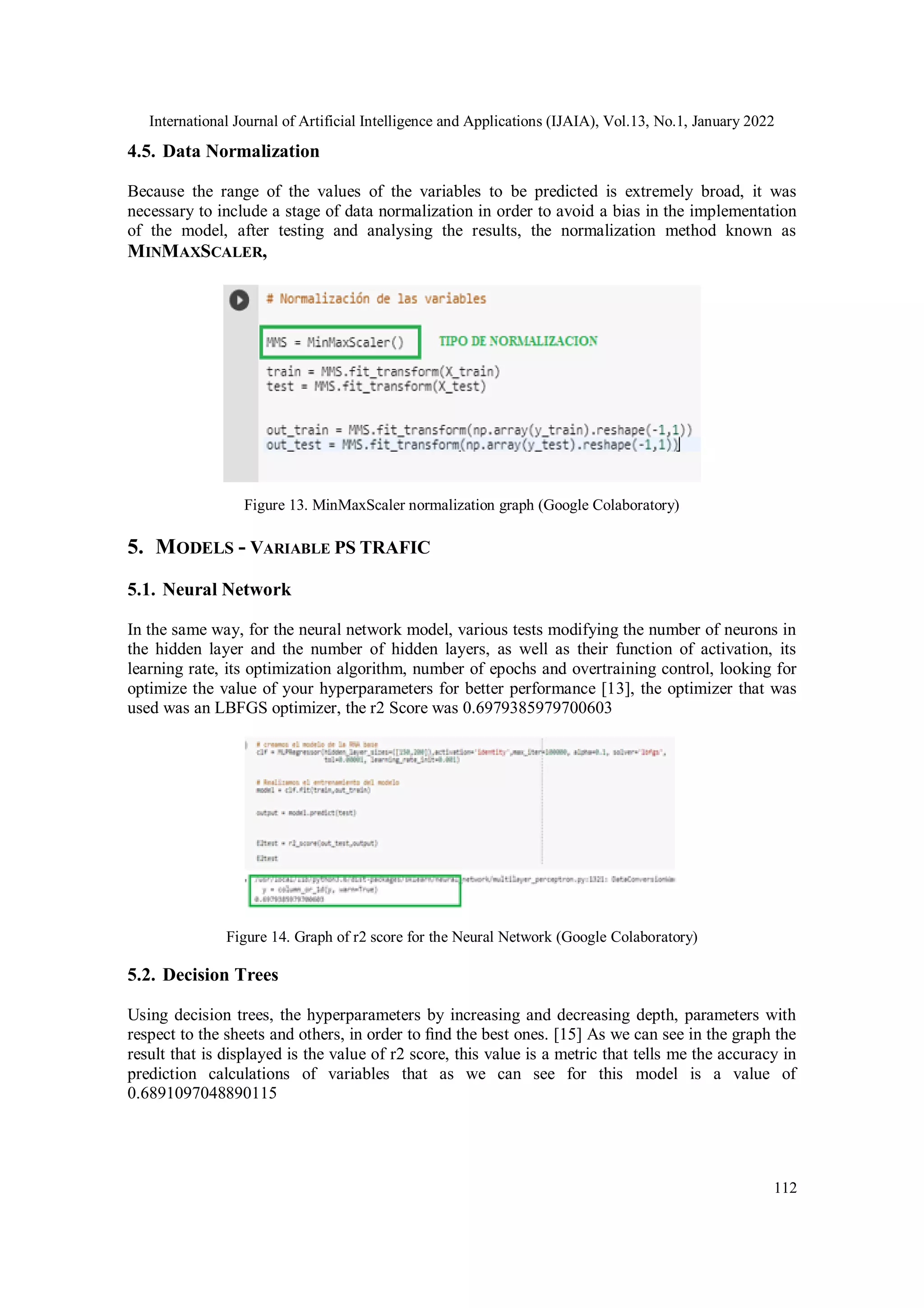International Journal of Artificial Intelligence and Applications (IJAIA), Vol.13, No.1, January 2022
112
4.5. Data Normalization
Because the range of the values of the variables to be predicted is extremely broad, it was
necessary to include a stage of data normalization in order to avoid a bias in the implementation
of the model, after testing and analysing the results, the normalization method known as
MINMAXSCALER,
Figure 13. MinMaxScaler normalization graph (Google Colaboratory)
5. MODELS - VARIABLE PS TRAFIC
5.1. Neural Network
In the same way, for the neural network model, various tests modifying the number of neurons in
the hidden layer and the number of hidden layers, as well as their function of activation, its
learning rate, its optimization algorithm, number of epochs and overtraining control, looking for
optimize the value of your hyperparameters for better performance [13], the optimizer that was
used was an LBFGS optimizer, the r2 Score was 0.6979385979700603
Figure 14. Graph of r2 score for the Neural Network (Google Colaboratory)
5.2. Decision Trees
Using decision trees, the hyperparameters by increasing and decreasing depth, parameters with
respect to the sheets and others, in order to ﬁnd the best ones. [15] As we can see in the graph the
result that is displayed is the value of r2 score, this value is a metric that tells me the accuracy in
prediction calculations of variables that as we can see for this model is a value of
0.6891097048890115
 