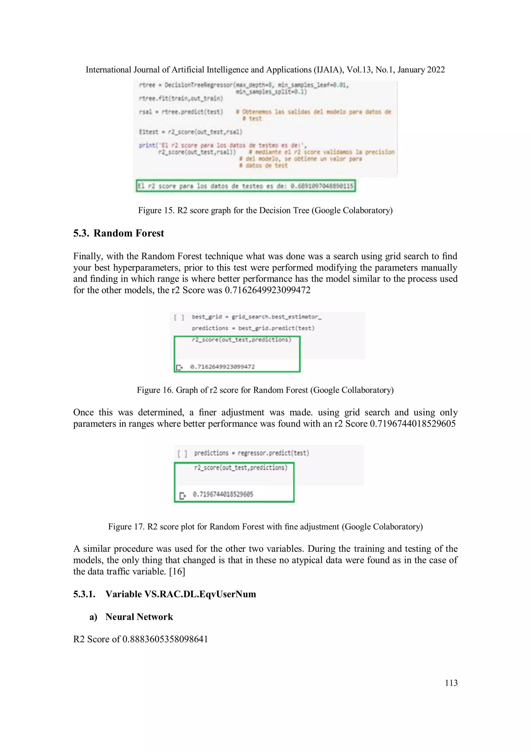 International Journal of Artificial Intelligence and Applications (IJAIA), Vol.13, No.1, January 2022
113
Figure 15. R2 score graph for the Decision Tree (Google Colaboratory)
5.3. Random Forest
Finally, with the Random Forest technique what was done was a search using grid search to ﬁnd
your best hyperparameters, prior to this test were performed modifying the parameters manually
and ﬁnding in which range is where better performance has the model similar to the process used
for the other models, the r2 Score was 0.7162649923099472
Figure 16. Graph of r2 score for Random Forest (Google Collaboratory)
Once this was determined, a ﬁner adjustment was made. using grid search and using only
parameters in ranges where better performance was found with an r2 Score 0.7196744018529605
Figure 17. R2 score plot for Random Forest with ﬁne adjustment (Google Colaboratory)
A similar procedure was used for the other two variables. During the training and testing of the
models, the only thing that changed is that in these no atypical data were found as in the case of
the data trafﬁc variable. [16]
5.3.1. Variable VS.RAC.DL.EqvUserNum
a) Neural Network
R2 Score of 0.8883605358098641
 