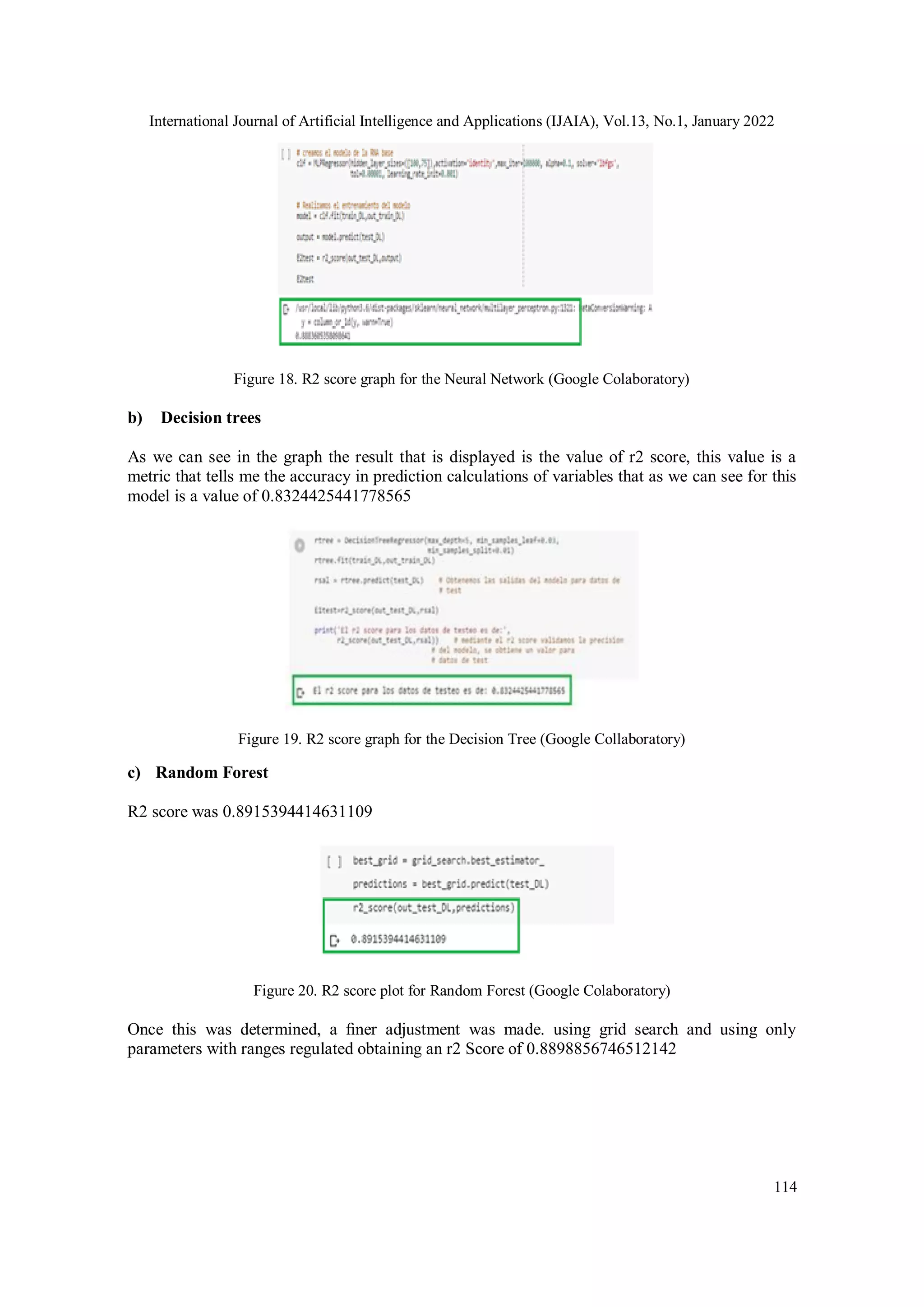International Journal of Artificial Intelligence and Applications (IJAIA), Vol.13, No.1, January 2022
114
Figure 18. R2 score graph for the Neural Network (Google Colaboratory)
b) Decision trees
As we can see in the graph the result that is displayed is the value of r2 score, this value is a
metric that tells me the accuracy in prediction calculations of variables that as we can see for this
model is a value of 0.8324425441778565
Figure 19. R2 score graph for the Decision Tree (Google Collaboratory)
c) Random Forest
R2 score was 0.8915394414631109
Figure 20. R2 score plot for Random Forest (Google Colaboratory)
Once this was determined, a ﬁner adjustment was made. using grid search and using only
parameters with ranges regulated obtaining an r2 Score of 0.8898856746512142
 