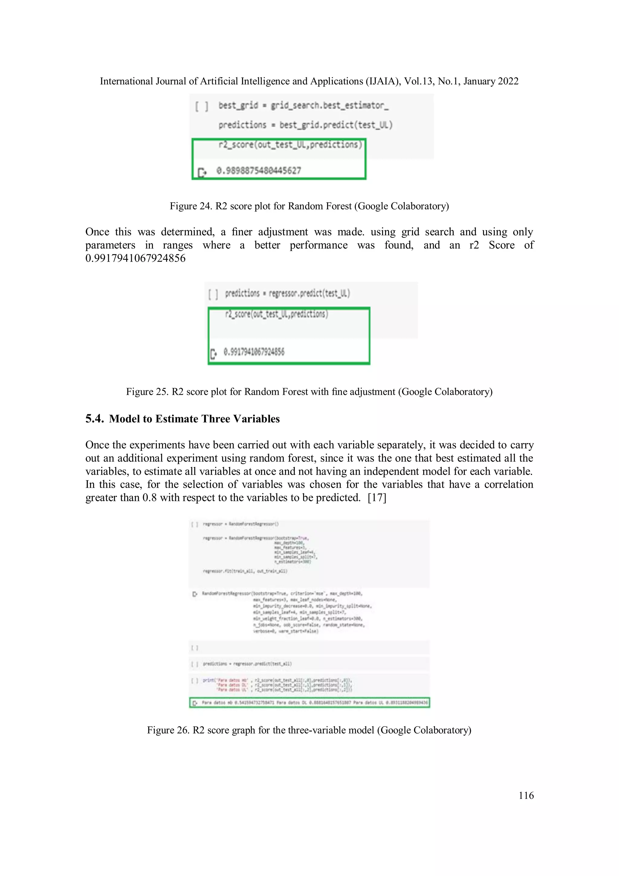 International Journal of Artificial Intelligence and Applications (IJAIA), Vol.13, No.1, January 2022
116
Figure 24. R2 score plot for Random Forest (Google Colaboratory)
Once this was determined, a ﬁner adjustment was made. using grid search and using only
parameters in ranges where a better performance was found, and an r2 Score of
0.9917941067924856
Figure 25. R2 score plot for Random Forest with ﬁne adjustment (Google Colaboratory)
5.4. Model to Estimate Three Variables
Once the experiments have been carried out with each variable separately, it was decided to carry
out an additional experiment using random forest, since it was the one that best estimated all the
variables, to estimate all variables at once and not having an independent model for each variable.
In this case, for the selection of variables was chosen for the variables that have a correlation
greater than 0.8 with respect to the variables to be predicted. [17]
Figure 26. R2 score graph for the three-variable model (Google Colaboratory)
 