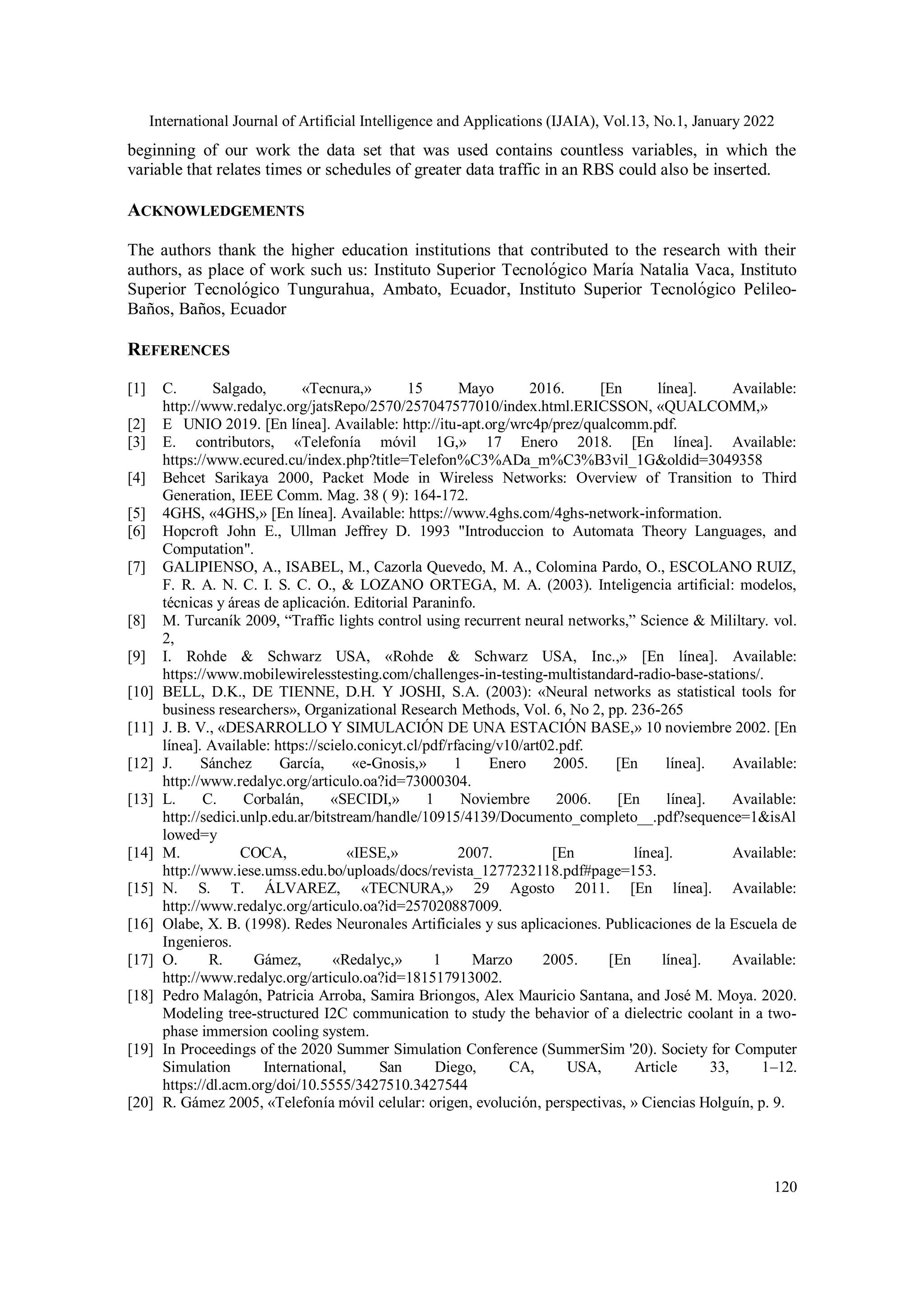 International Journal of Artificial Intelligence and Applications (IJAIA), Vol.13, No.1, January 2022
120
beginning of our work the data set that was used contains countless variables, in which the
variable that relates times or schedules of greater data traffic in an RBS could also be inserted.
ACKNOWLEDGEMENTS
The authors thank the higher education institutions that contributed to the research with their
authors, as place of work such us: Instituto Superior Tecnológico María Natalia Vaca, Instituto
Superior Tecnológico Tungurahua, Ambato, Ecuador, Instituto Superior Tecnológico Pelileo-
Baños, Baños, Ecuador
REFERENCES
[1] C. Salgado, «Tecnura,» 15 Mayo 2016. [En línea]. Available:
http://www.redalyc.org/jatsRepo/2570/257047577010/index.html.ERICSSON, «QUALCOMM,»
[2] E UNIO 2019. [En línea]. Available: http://itu-apt.org/wrc4p/prez/qualcomm.pdf.
[3] E. contributors, «Telefonía móvil 1G,» 17 Enero 2018. [En línea]. Available:
https://www.ecured.cu/index.php?title=Telefon%C3%ADa_m%C3%B3vil_1G&oldid=3049358
[4] Behcet Sarikaya 2000, Packet Mode in Wireless Networks: Overview of Transition to Third
Generation, IEEE Comm. Mag. 38 ( 9): 164-172.
[5] 4GHS, «4GHS,» [En línea]. Available: https://www.4ghs.com/4ghs-network-information.
[6] Hopcroft John E., Ullman Jeffrey D. 1993 "Introduccion to Automata Theory Languages, and
Computation".
[7] GALIPIENSO, A., ISABEL, M., Cazorla Quevedo, M. A., Colomina Pardo, O., ESCOLANO RUIZ,
F. R. A. N. C. I. S. C. O., & LOZANO ORTEGA, M. A. (2003). Inteligencia artificial: modelos,
técnicas y áreas de aplicación. Editorial Paraninfo.
[8] M. Turcaník 2009, “Traffic lights control using recurrent neural networks,” Science & Mililtary. vol.
2,
[9] I. Rohde & Schwarz USA, «Rohde & Schwarz USA, Inc.,» [En línea]. Available:
https://www.mobilewirelesstesting.com/challenges-in-testing-multistandard-radio-base-stations/.
[10] BELL, D.K., DE TIENNE, D.H. Y JOSHI, S.A. (2003): «Neural networks as statistical tools for
business researchers», Organizational Research Methods, Vol. 6, No 2, pp. 236-265
[11] J. B. V., «DESARROLLO Y SIMULACIÓN DE UNA ESTACIÓN BASE,» 10 noviembre 2002. [En
línea]. Available: https://scielo.conicyt.cl/pdf/rfacing/v10/art02.pdf.
[12] J. Sánchez García, «e-Gnosis,» 1 Enero 2005. [En línea]. Available:
http://www.redalyc.org/articulo.oa?id=73000304.
[13] L. C. Corbalán, «SECIDI,» 1 Noviembre 2006. [En línea]. Available:
http://sedici.unlp.edu.ar/bitstream/handle/10915/4139/Documento_completo__.pdf?sequence=1&isAl
lowed=y
[14] M. COCA, «IESE,» 2007. [En línea]. Available:
http://www.iese.umss.edu.bo/uploads/docs/revista_1277232118.pdf#page=153.
[15] N. S. T. ÁLVAREZ, «TECNURA,» 29 Agosto 2011. [En línea]. Available:
http://www.redalyc.org/articulo.oa?id=257020887009.
[16] Olabe, X. B. (1998). Redes Neuronales Artificiales y sus aplicaciones. Publicaciones de la Escuela de
Ingenieros.
[17] O. R. Gámez, «Redalyc,» 1 Marzo 2005. [En línea]. Available:
http://www.redalyc.org/articulo.oa?id=181517913002.
[18] Pedro Malagón, Patricia Arroba, Samira Briongos, Alex Mauricio Santana, and José M. Moya. 2020.
Modeling tree-structured I2C communication to study the behavior of a dielectric coolant in a two-
phase immersion cooling system.
[19] In Proceedings of the 2020 Summer Simulation Conference (SummerSim '20). Society for Computer
Simulation International, San Diego, CA, USA, Article 33, 1–12.
https://dl.acm.org/doi/10.5555/3427510.3427544
[20] R. Gámez 2005, «Telefonía móvil celular: origen, evolución, perspectivas, » Ciencias Holguín, p. 9.
 