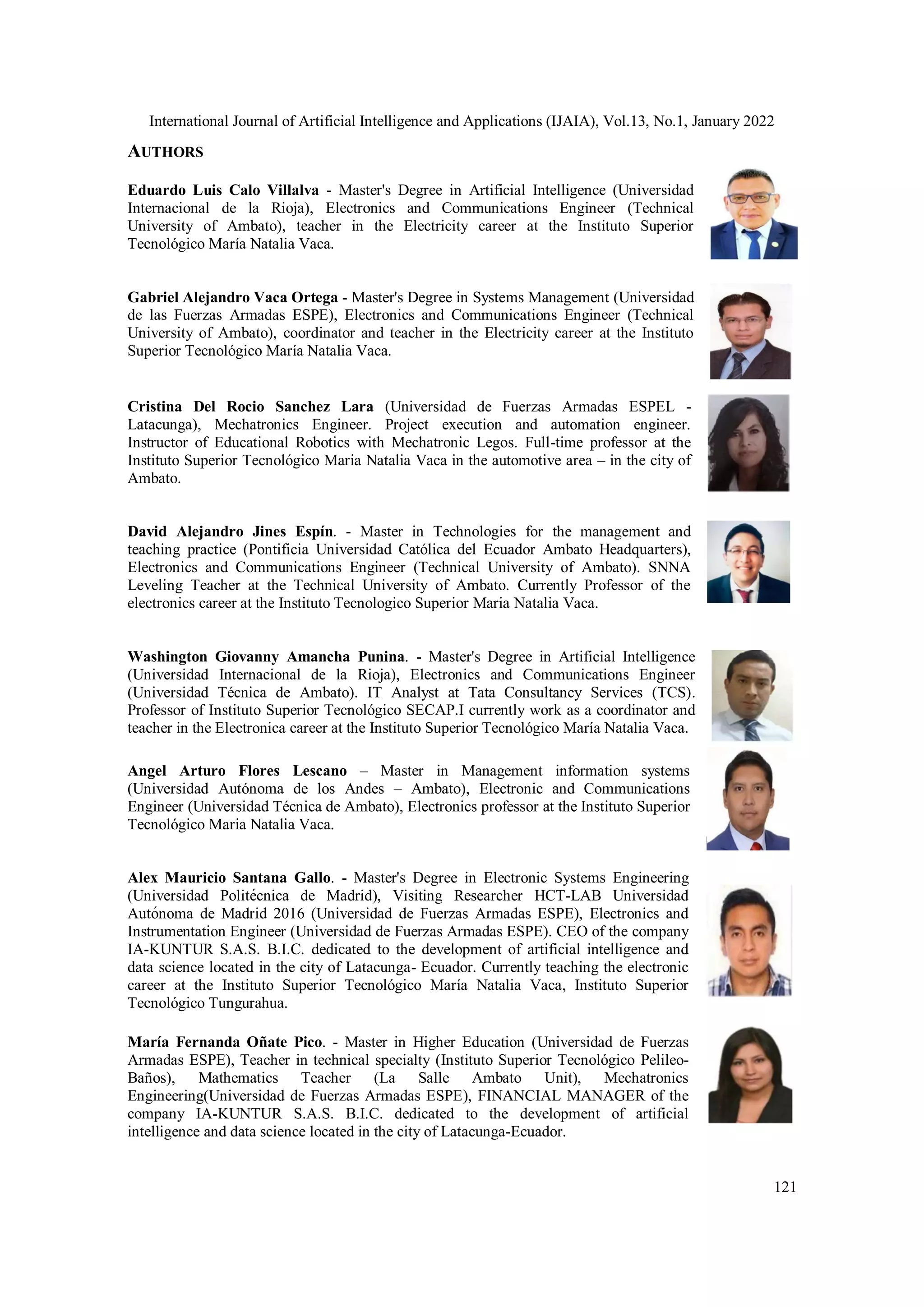 International Journal of Artificial Intelligence and Applications (IJAIA), Vol.13, No.1, January 2022
121
AUTHORS
Eduardo Luis Calo Villalva - Master's Degree in Artificial Intelligence (Universidad
Internacional de la Rioja), Electronics and Communications Engineer (Technical
University of Ambato), teacher in the Electricity career at the Instituto Superior
Tecnológico María Natalia Vaca.
Gabriel Alejandro Vaca Ortega - Master's Degree in Systems Management (Universidad
de las Fuerzas Armadas ESPE), Electronics and Communications Engineer (Technical
University of Ambato), coordinator and teacher in the Electricity career at the Instituto
Superior Tecnológico María Natalia Vaca.
Cristina Del Rocio Sanchez Lara (Universidad de Fuerzas Armadas ESPEL -
Latacunga), Mechatronics Engineer. Project execution and automation engineer.
Instructor of Educational Robotics with Mechatronic Legos. Full-time professor at the
Instituto Superior Tecnológico Maria Natalia Vaca in the automotive area – in the city of
Ambato.
David Alejandro Jines Espín. - Master in Technologies for the management and
teaching practice (Pontificia Universidad Católica del Ecuador Ambato Headquarters),
Electronics and Communications Engineer (Technical University of Ambato). SNNA
Leveling Teacher at the Technical University of Ambato. Currently Professor of the
electronics career at the Instituto Tecnologico Superior Maria Natalia Vaca.
Washington Giovanny Amancha Punina. - Master's Degree in Artificial Intelligence
(Universidad Internacional de la Rioja), Electronics and Communications Engineer
(Universidad Técnica de Ambato). IT Analyst at Tata Consultancy Services (TCS).
Professor of Instituto Superior Tecnológico SECAP.I currently work as a coordinator and
teacher in the Electronica career at the Instituto Superior Tecnológico María Natalia Vaca.
Angel Arturo Flores Lescano – Master in Management information systems
(Universidad Autónoma de los Andes – Ambato), Electronic and Communications
Engineer (Universidad Técnica de Ambato), Electronics professor at the Instituto Superior
Tecnológico Maria Natalia Vaca.
Alex Mauricio Santana Gallo. - Master's Degree in Electronic Systems Engineering
(Universidad Politécnica de Madrid), Visiting Researcher HCT-LAB Universidad
Autónoma de Madrid 2016 (Universidad de Fuerzas Armadas ESPE), Electronics and
Instrumentation Engineer (Universidad de Fuerzas Armadas ESPE). CEO of the company
IA-KUNTUR S.A.S. B.I.C. dedicated to the development of artificial intelligence and
data science located in the city of Latacunga- Ecuador. Currently teaching the electronic
career at the Instituto Superior Tecnológico María Natalia Vaca, Instituto Superior
Tecnológico Tungurahua.
María Fernanda Oñate Pico. - Master in Higher Education (Universidad de Fuerzas
Armadas ESPE), Teacher in technical specialty (Instituto Superior Tecnológico Pelileo-
Baños), Mathematics Teacher (La Salle Ambato Unit), Mechatronics
Engineering(Universidad de Fuerzas Armadas ESPE), FINANCIAL MANAGER of the
company IA-KUNTUR S.A.S. B.I.C. dedicated to the development of artificial
intelligence and data science located in the city of Latacunga-Ecuador.
 
