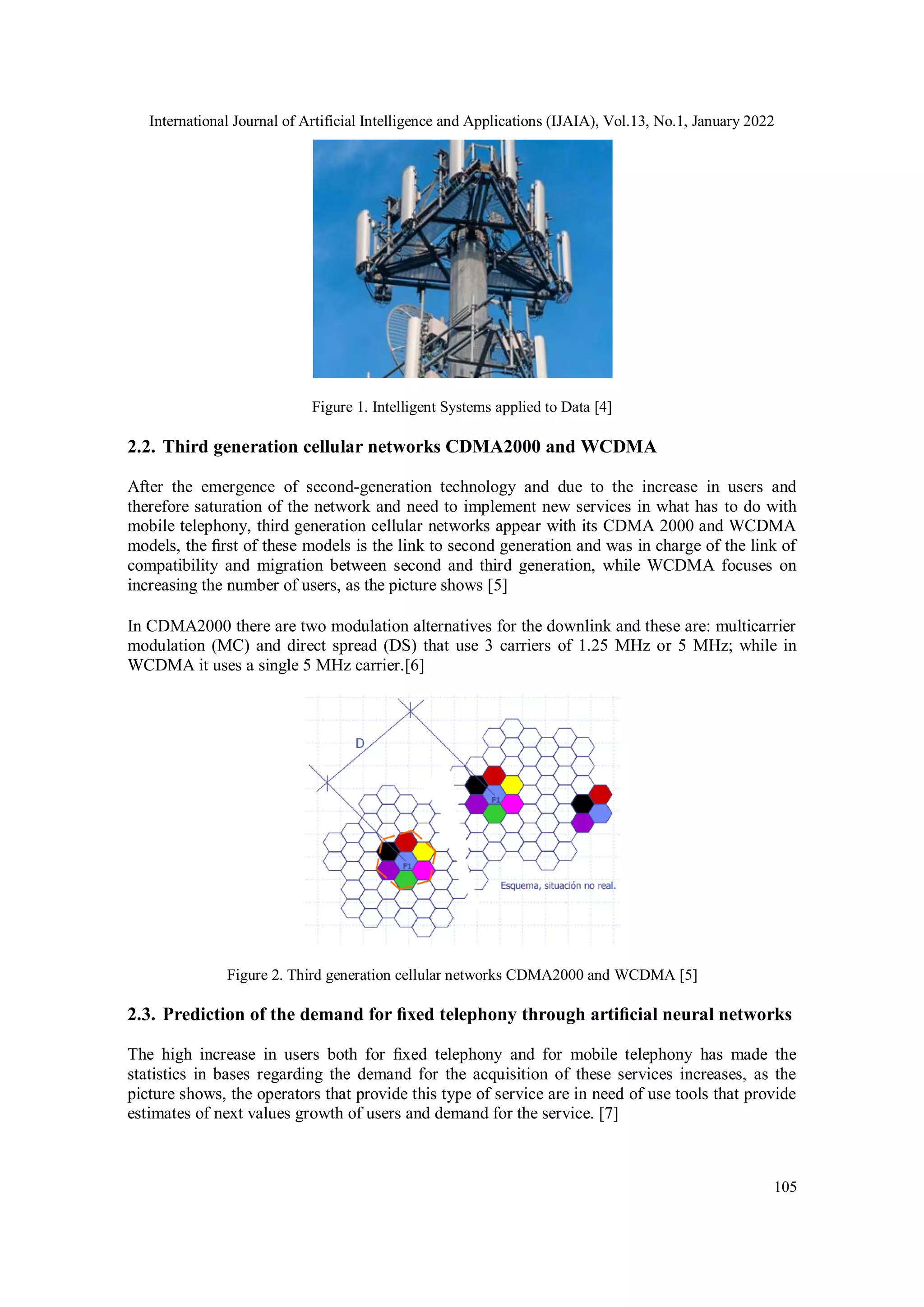International Journal of Artificial Intelligence and Applications (IJAIA), Vol.13, No.1, January 2022
105
Figure 1. Intelligent Systems applied to Data [4]
2.2. Third generation cellular networks CDMA2000 and WCDMA
After the emergence of second-generation technology and due to the increase in users and
therefore saturation of the network and need to implement new services in what has to do with
mobile telephony, third generation cellular networks appear with its CDMA 2000 and WCDMA
models, the ﬁrst of these models is the link to second generation and was in charge of the link of
compatibility and migration between second and third generation, while WCDMA focuses on
increasing the number of users, as the picture shows [5]
In CDMA2000 there are two modulation alternatives for the downlink and these are: multicarrier
modulation (MC) and direct spread (DS) that use 3 carriers of 1.25 MHz or 5 MHz; while in
WCDMA it uses a single 5 MHz carrier.[6]
Figure 2. Third generation cellular networks CDMA2000 and WCDMA [5]
2.3. Prediction of the demand for ﬁxed telephony through artiﬁcial neural networks
The high increase in users both for ﬁxed telephony and for mobile telephony has made the
statistics in bases regarding the demand for the acquisition of these services increases, as the
picture shows, the operators that provide this type of service are in need of use tools that provide
estimates of next values growth of users and demand for the service. [7]
 