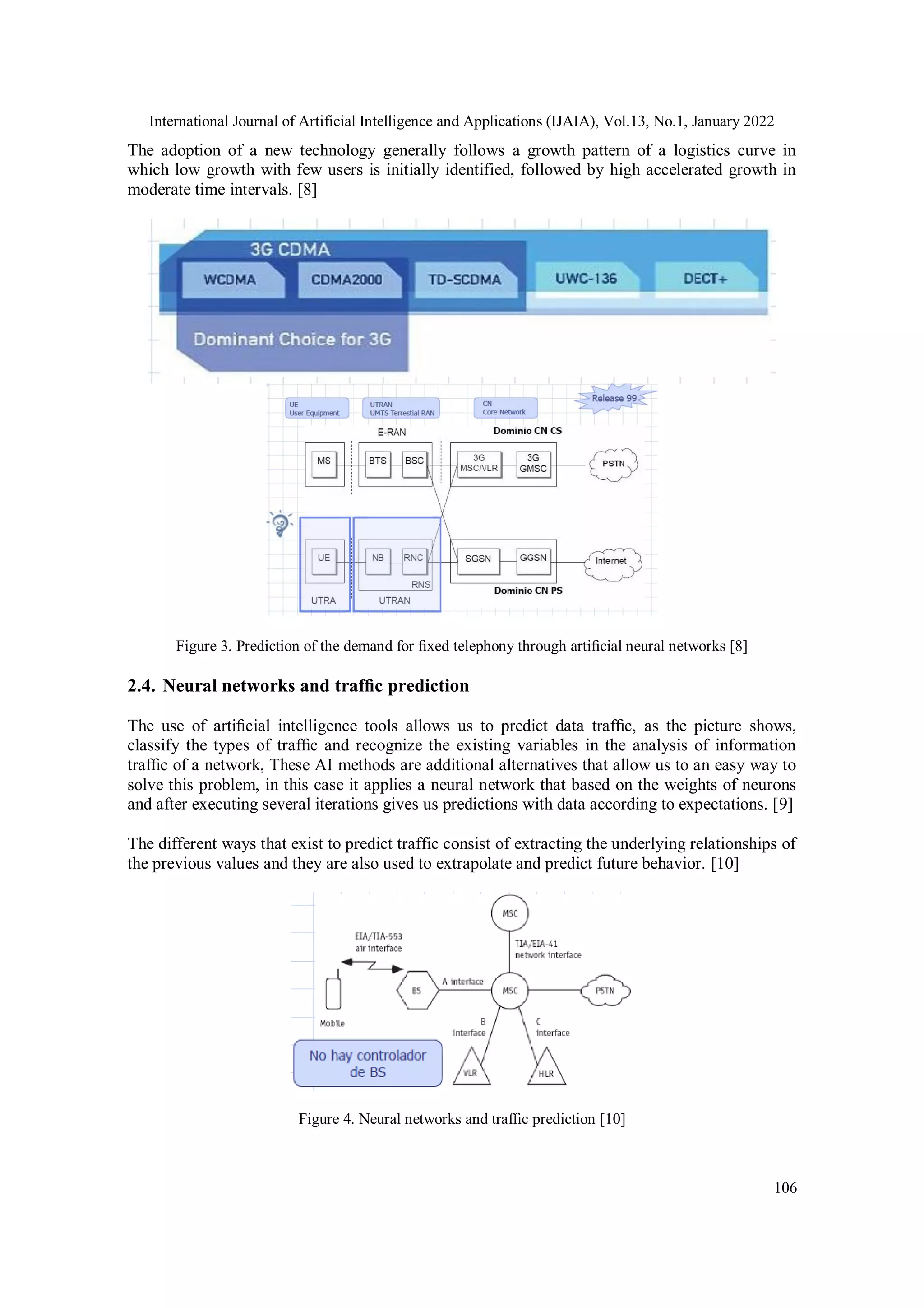 International Journal of Artificial Intelligence and Applications (IJAIA), Vol.13, No.1, January 2022
106
The adoption of a new technology generally follows a growth pattern of a logistics curve in
which low growth with few users is initially identified, followed by high accelerated growth in
moderate time intervals. [8]
Figure 3. Prediction of the demand for ﬁxed telephony through artiﬁcial neural networks [8]
2.4. Neural networks and trafﬁc prediction
The use of artiﬁcial intelligence tools allows us to predict data trafﬁc, as the picture shows,
classify the types of trafﬁc and recognize the existing variables in the analysis of information
trafﬁc of a network, These AI methods are additional alternatives that allow us to an easy way to
solve this problem, in this case it applies a neural network that based on the weights of neurons
and after executing several iterations gives us predictions with data according to expectations. [9]
The different ways that exist to predict traffic consist of extracting the underlying relationships of
the previous values and they are also used to extrapolate and predict future behavior. [10]
Figure 4. Neural networks and trafﬁc prediction [10]
 