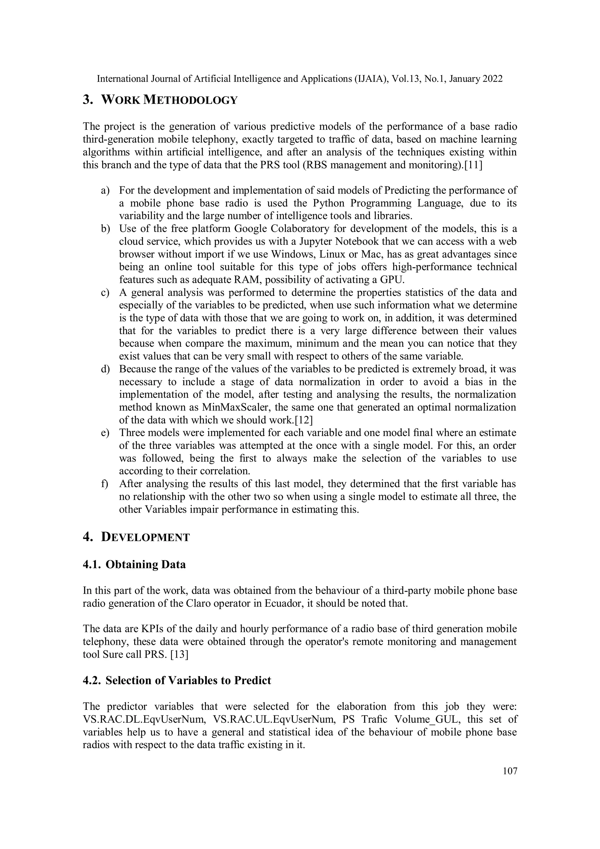 International Journal of Artificial Intelligence and Applications (IJAIA), Vol.13, No.1, January 2022
107
3. WORK METHODOLOGY
The project is the generation of various predictive models of the performance of a base radio
third-generation mobile telephony, exactly targeted to trafﬁc of data, based on machine learning
algorithms within artiﬁcial intelligence, and after an analysis of the techniques existing within
this branch and the type of data that the PRS tool (RBS management and monitoring).[11]
a) For the development and implementation of said models of Predicting the performance of
a mobile phone base radio is used the Python Programming Language, due to its
variability and the large number of intelligence tools and libraries.
b) Use of the free platform Google Colaboratory for development of the models, this is a
cloud service, which provides us with a Jupyter Notebook that we can access with a web
browser without import if we use Windows, Linux or Mac, has as great advantages since
being an online tool suitable for this type of jobs offers high-performance technical
features such as adequate RAM, possibility of activating a GPU.
c) A general analysis was performed to determine the properties statistics of the data and
especially of the variables to be predicted, when use such information what we determine
is the type of data with those that we are going to work on, in addition, it was determined
that for the variables to predict there is a very large difference between their values
because when compare the maximum, minimum and the mean you can notice that they
exist values that can be very small with respect to others of the same variable.
d) Because the range of the values of the variables to be predicted is extremely broad, it was
necessary to include a stage of data normalization in order to avoid a bias in the
implementation of the model, after testing and analysing the results, the normalization
method known as MinMaxScaler, the same one that generated an optimal normalization
of the data with which we should work.[12]
e) Three models were implemented for each variable and one model ﬁnal where an estimate
of the three variables was attempted at the once with a single model. For this, an order
was followed, being the ﬁrst to always make the selection of the variables to use
according to their correlation.
f) After analysing the results of this last model, they determined that the ﬁrst variable has
no relationship with the other two so when using a single model to estimate all three, the
other Variables impair performance in estimating this.
4. DEVELOPMENT
4.1. Obtaining Data
In this part of the work, data was obtained from the behaviour of a third-party mobile phone base
radio generation of the Claro operator in Ecuador, it should be noted that.
The data are KPIs of the daily and hourly performance of a radio base of third generation mobile
telephony, these data were obtained through the operator's remote monitoring and management
tool Sure call PRS. [13]
4.2. Selection of Variables to Predict
The predictor variables that were selected for the elaboration from this job they were:
VS.RAC.DL.EqvUserNum, VS.RAC.UL.EqvUserNum, PS Traﬁc Volume_GUL, this set of
variables help us to have a general and statistical idea of the behaviour of mobile phone base
radios with respect to the data trafﬁc existing in it.
 