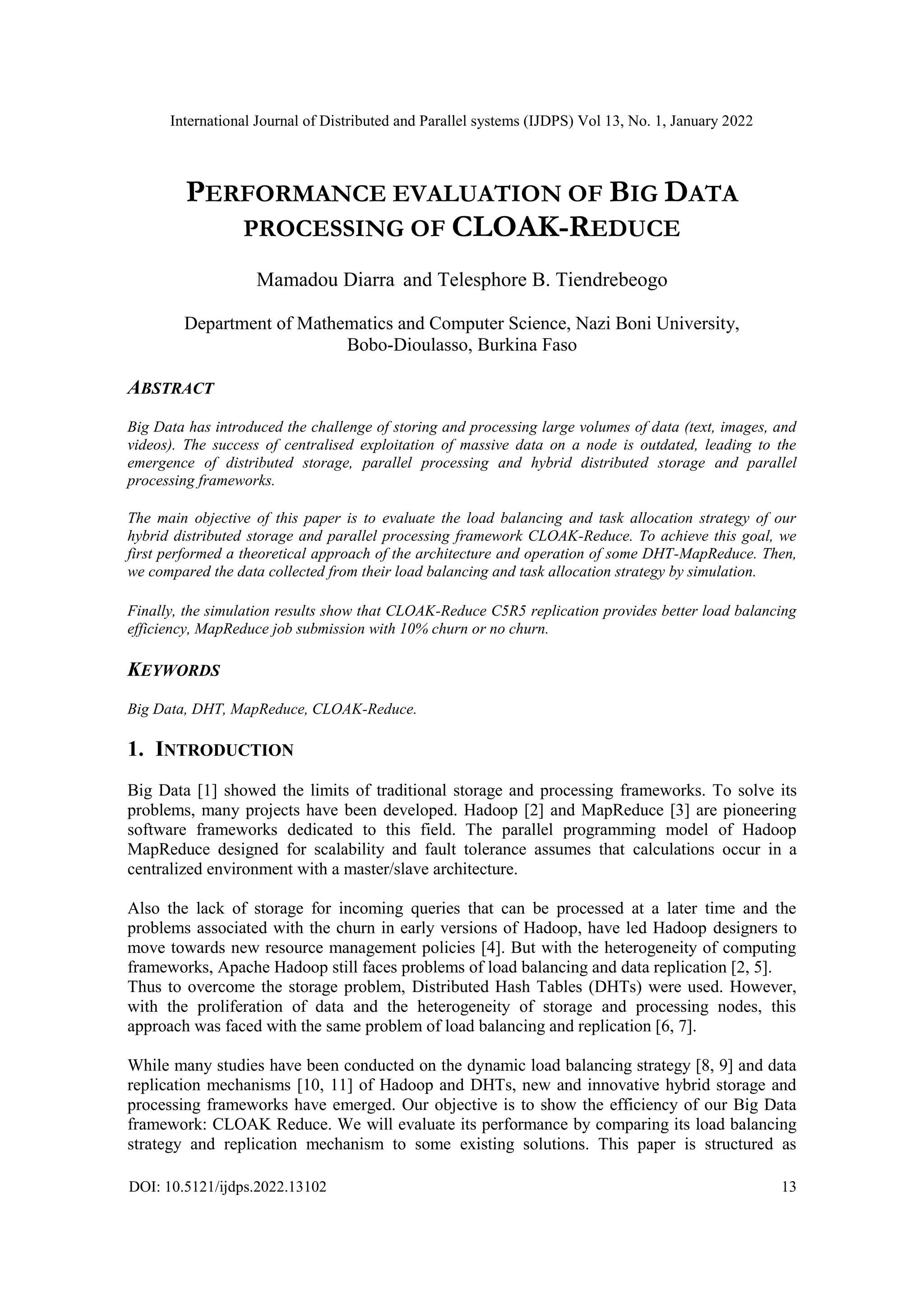 International Journal of Distributed and Parallel systems (IJDPS) Vol 13, No. 1, January 2022
DOI: 10.5121/ijdps.2022.13102 13
PERFORMANCE EVALUATION OF BIG DATA
PROCESSING OF CLOAK-REDUCE
Mamadou Diarra and Telesphore B. Tiendrebeogo
Department of Mathematics and Computer Science, Nazi Boni University,
Bobo-Dioulasso, Burkina Faso
ABSTRACT
Big Data has introduced the challenge of storing and processing large volumes of data (text, images, and
videos). The success of centralised exploitation of massive data on a node is outdated, leading to the
emergence of distributed storage, parallel processing and hybrid distributed storage and parallel
processing frameworks.
The main objective of this paper is to evaluate the load balancing and task allocation strategy of our
hybrid distributed storage and parallel processing framework CLOAK-Reduce. To achieve this goal, we
first performed a theoretical approach of the architecture and operation of some DHT-MapReduce. Then,
we compared the data collected from their load balancing and task allocation strategy by simulation.
Finally, the simulation results show that CLOAK-Reduce C5R5 replication provides better load balancing
efficiency, MapReduce job submission with 10% churn or no churn.
KEYWORDS
Big Data, DHT, MapReduce, CLOAK-Reduce.
1. INTRODUCTION
Big Data [1] showed the limits of traditional storage and processing frameworks. To solve its
problems, many projects have been developed. Hadoop [2] and MapReduce [3] are pioneering
software frameworks dedicated to this field. The parallel programming model of Hadoop
MapReduce designed for scalability and fault tolerance assumes that calculations occur in a
centralized environment with a master/slave architecture.
Also the lack of storage for incoming queries that can be processed at a later time and the
problems associated with the churn in early versions of Hadoop, have led Hadoop designers to
move towards new resource management policies [4]. But with the heterogeneity of computing
frameworks, Apache Hadoop still faces problems of load balancing and data replication [2, 5].
Thus to overcome the storage problem, Distributed Hash Tables (DHTs) were used. However,
with the proliferation of data and the heterogeneity of storage and processing nodes, this
approach was faced with the same problem of load balancing and replication [6, 7].
While many studies have been conducted on the dynamic load balancing strategy [8, 9] and data
replication mechanisms [10, 11] of Hadoop and DHTs, new and innovative hybrid storage and
processing frameworks have emerged. Our objective is to show the efficiency of our Big Data
framework: CLOAK Reduce. We will evaluate its performance by comparing its load balancing
strategy and replication mechanism to some existing solutions. This paper is structured as
 