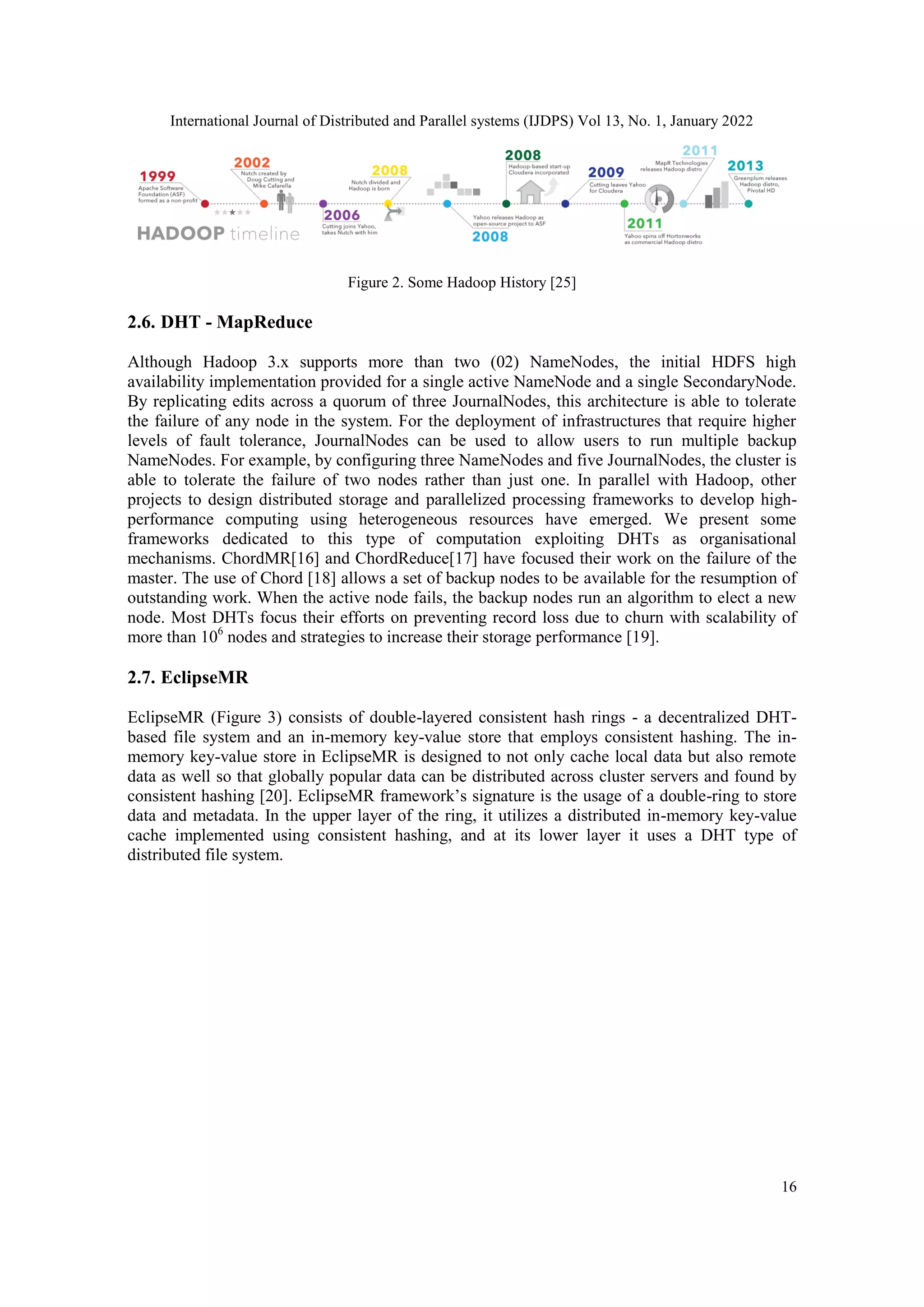 International Journal of Distributed and Parallel systems (IJDPS) Vol 13, No. 1, January 2022
16
Figure 2. Some Hadoop History [25]
2.6. DHT - MapReduce
Although Hadoop 3.x supports more than two (02) NameNodes, the initial HDFS high
availability implementation provided for a single active NameNode and a single SecondaryNode.
By replicating edits across a quorum of three JournalNodes, this architecture is able to tolerate
the failure of any node in the system. For the deployment of infrastructures that require higher
levels of fault tolerance, JournalNodes can be used to allow users to run multiple backup
NameNodes. For example, by configuring three NameNodes and five JournalNodes, the cluster is
able to tolerate the failure of two nodes rather than just one. In parallel with Hadoop, other
projects to design distributed storage and parallelized processing frameworks to develop high-
performance computing using heterogeneous resources have emerged. We present some
frameworks dedicated to this type of computation exploiting DHTs as organisational
mechanisms. ChordMR[16] and ChordReduce[17] have focused their work on the failure of the
master. The use of Chord [18] allows a set of backup nodes to be available for the resumption of
outstanding work. When the active node fails, the backup nodes run an algorithm to elect a new
node. Most DHTs focus their efforts on preventing record loss due to churn with scalability of
more than 106
nodes and strategies to increase their storage performance [19].
2.7. EclipseMR
EclipseMR (Figure 3) consists of double-layered consistent hash rings - a decentralized DHT-
based file system and an in-memory key-value store that employs consistent hashing. The in-
memory key-value store in EclipseMR is designed to not only cache local data but also remote
data as well so that globally popular data can be distributed across cluster servers and found by
consistent hashing [20]. EclipseMR framework’s signature is the usage of a double-ring to store
data and metadata. In the upper layer of the ring, it utilizes a distributed in-memory key-value
cache implemented using consistent hashing, and at its lower layer it uses a DHT type of
distributed file system.
 