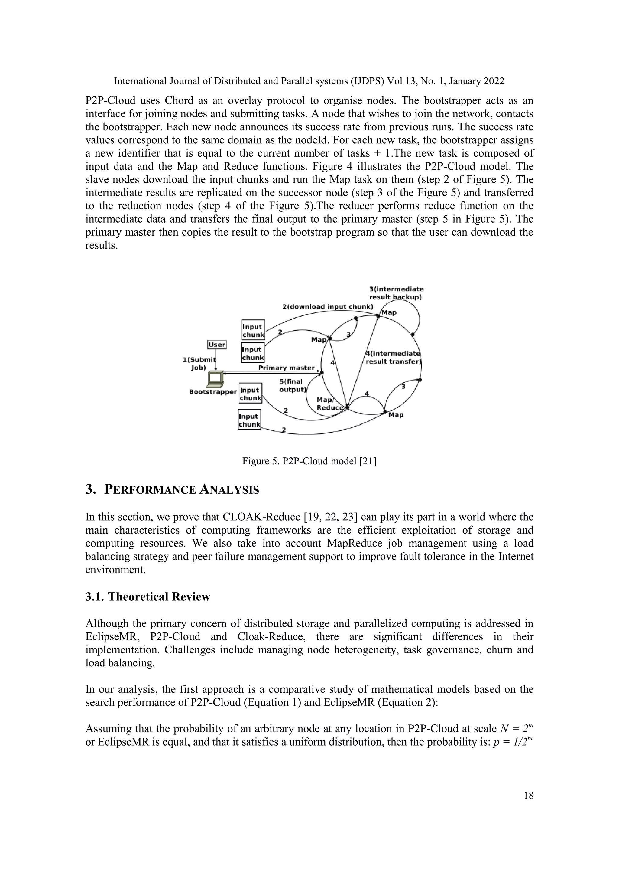 International Journal of Distributed and Parallel systems (IJDPS) Vol 13, No. 1, January 2022
18
P2P-Cloud uses Chord as an overlay protocol to organise nodes. The bootstrapper acts as an
interface for joining nodes and submitting tasks. A node that wishes to join the network, contacts
the bootstrapper. Each new node announces its success rate from previous runs. The success rate
values correspond to the same domain as the nodeId. For each new task, the bootstrapper assigns
a new identifier that is equal to the current number of tasks + 1.The new task is composed of
input data and the Map and Reduce functions. Figure 4 illustrates the P2P-Cloud model. The
slave nodes download the input chunks and run the Map task on them (step 2 of Figure 5). The
intermediate results are replicated on the successor node (step 3 of the Figure 5) and transferred
to the reduction nodes (step 4 of the Figure 5).The reducer performs reduce function on the
intermediate data and transfers the final output to the primary master (step 5 in Figure 5). The
primary master then copies the result to the bootstrap program so that the user can download the
results.
Figure 5. P2P-Cloud model [21]
3. PERFORMANCE ANALYSIS
In this section, we prove that CLOAK-Reduce [19, 22, 23] can play its part in a world where the
main characteristics of computing frameworks are the efficient exploitation of storage and
computing resources. We also take into account MapReduce job management using a load
balancing strategy and peer failure management support to improve fault tolerance in the Internet
environment.
3.1. Theoretical Review
Although the primary concern of distributed storage and parallelized computing is addressed in
EclipseMR, P2P-Cloud and Cloak-Reduce, there are significant differences in their
implementation. Challenges include managing node heterogeneity, task governance, churn and
load balancing.
In our analysis, the first approach is a comparative study of mathematical models based on the
search performance of P2P-Cloud (Equation 1) and EclipseMR (Equation 2):
Assuming that the probability of an arbitrary node at any location in P2P-Cloud at scale N = 2m
or EclipseMR is equal, and that it satisfies a uniform distribution, then the probability is: p = 1/2m
 