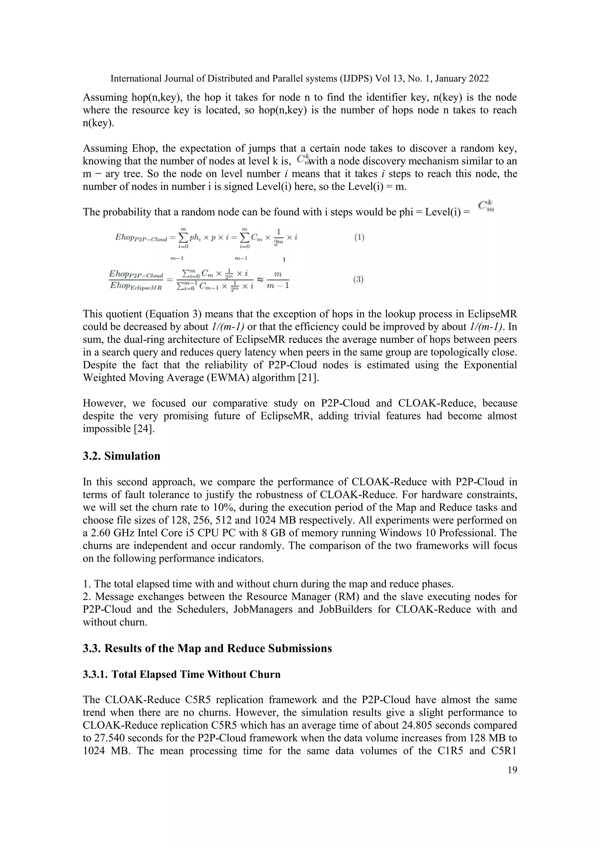 International Journal of Distributed and Parallel systems (IJDPS) Vol 13, No. 1, January 2022
19
Assuming hop(n,key), the hop it takes for node n to find the identifier key, n(key) is the node
where the resource key is located, so hop(n,key) is the number of hops node n takes to reach
n(key).
Assuming Ehop, the expectation of jumps that a certain node takes to discover a random key,
knowing that the number of nodes at level k is, with a node discovery mechanism similar to an
m − ary tree. So the node on level number i means that it takes i steps to reach this node, the
number of nodes in number i is signed Level(i) here, so the Level(i) = m.
The probability that a random node can be found with i steps would be phi = Level(i) =
This quotient (Equation 3) means that the exception of hops in the lookup process in EclipseMR
could be decreased by about 1/(m-1) or that the efficiency could be improved by about 1/(m-1). In
sum, the dual-ring architecture of EclipseMR reduces the average number of hops between peers
in a search query and reduces query latency when peers in the same group are topologically close.
Despite the fact that the reliability of P2P-Cloud nodes is estimated using the Exponential
Weighted Moving Average (EWMA) algorithm [21].
However, we focused our comparative study on P2P-Cloud and CLOAK-Reduce, because
despite the very promising future of EclipseMR, adding trivial features had become almost
impossible [24].
3.2. Simulation
In this second approach, we compare the performance of CLOAK-Reduce with P2P-Cloud in
terms of fault tolerance to justify the robustness of CLOAK-Reduce. For hardware constraints,
we will set the churn rate to 10%, during the execution period of the Map and Reduce tasks and
choose file sizes of 128, 256, 512 and 1024 MB respectively. All experiments were performed on
a 2.60 GHz Intel Core i5 CPU PC with 8 GB of memory running Windows 10 Professional. The
churns are independent and occur randomly. The comparison of the two frameworks will focus
on the following performance indicators.
1. The total elapsed time with and without churn during the map and reduce phases.
2. Message exchanges between the Resource Manager (RM) and the slave executing nodes for
P2P-Cloud and the Schedulers, JobManagers and JobBuilders for CLOAK-Reduce with and
without churn.
3.3. Results of the Map and Reduce Submissions
3.3.1. Total Elapsed Time Without Churn
The CLOAK-Reduce C5R5 replication framework and the P2P-Cloud have almost the same
trend when there are no churns. However, the simulation results give a slight performance to
CLOAK-Reduce replication C5R5 which has an average time of about 24.805 seconds compared
to 27.540 seconds for the P2P-Cloud framework when the data volume increases from 128 MB to
1024 MB. The mean processing time for the same data volumes of the C1R5 and C5R1
 