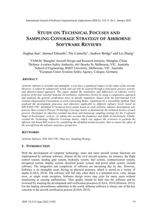 International Journal of Software Engineering & Applications (IJSEA), Vol.13, No.1, January 2022
DOI: 10.5121/ijsea.2022.13102 19
STUDY ON TECHNICAL FOCUSES AND
SAMPLING COVERAGE STRATEGY OF AIRBORNE
SOFTWARE REVIEWS
Jinghua Sun1
, Samuel Edwards2
, Nic Connelly3
, Andrew Bridge4
and Lei Zhang1
1
COMAC Shanghai Aircraft Design and Research Institute, Shanghai, China
2
Defence Aviation Safety Authority, 661 Bourke St, Melbourne, VIC, Australia
3
School of Engineering, RMIT University, Melbourne, VIC, Australia
4
European Union Aviation Safety Agency, Cologne, Germany
ABSTRACT
Airborne software is invisible and intangible, it can have a significant impact on the safety of the aircraft.
However, it cannot be exhaustively tested, and can only be assured through a structured, process, activity,
and objective-based approach. This paper studied the similarities and differences of software review
policies of the four selected National Airworthiness Authorities (NAAs) by using a comparative approach
and analysed the general certification basis of specific regulation clauses from the International Civil
Aviation Organization Conventions to each contracting States’ regulations by a traceability method. Then
analyzed the development processes and objectives applicable to different software levels based on
RTCA/DO-178C. Identified 82 technical focus points based on each airborne software development sub-
process, then created a Process Technology Coverage matrix to demonstrate the technical focuses of each
process. Developed an objective-oriented top-down and bottom-up sampling strategy for the 4 software
Stage of Involvement reviews by taking into account the frequency and depth of involvement. Finally,
created the Technology Objective Coverage matrix, which can support the reviewers to perform the
efficient risk-based SOI reviews by considering the identified technical points, thus to ensure the safety of
the aircraft from the software assurance perspective.
KEYWORDS
Airborne Software, SOI, DO-178C, Objective, Sampling Strategy.
1. INTRODUCTION
With the development of computer technology, more and more aircraft system functions are
implemented by airborne software. Almost all the civil aircraft systems, for instance, the flight
control system, landing gear system, hydraulic system, fuel system, communication system,
navigation system, display system, electrical power system, and power plant system, include
software. The integration and complexity of software are increasing day by day. However,
Software is an intangible asset, having no physical presence, which is stored on a variety of
media (CASA, 2014). The software will fail only when there is a potential error, virus, design
error, or single event exception. Software design errors may exist for many years without
manifesting or causing malfunctions. Thus quality should be built into the software and be
reviewed by assuring the development and verification processes (CASA, 2014) (Rierson, 2013).
For the leading airworthiness authorities in the world, airborne software is always one of the key
concerns in the aircraft certification process (EASA, 2012).
 