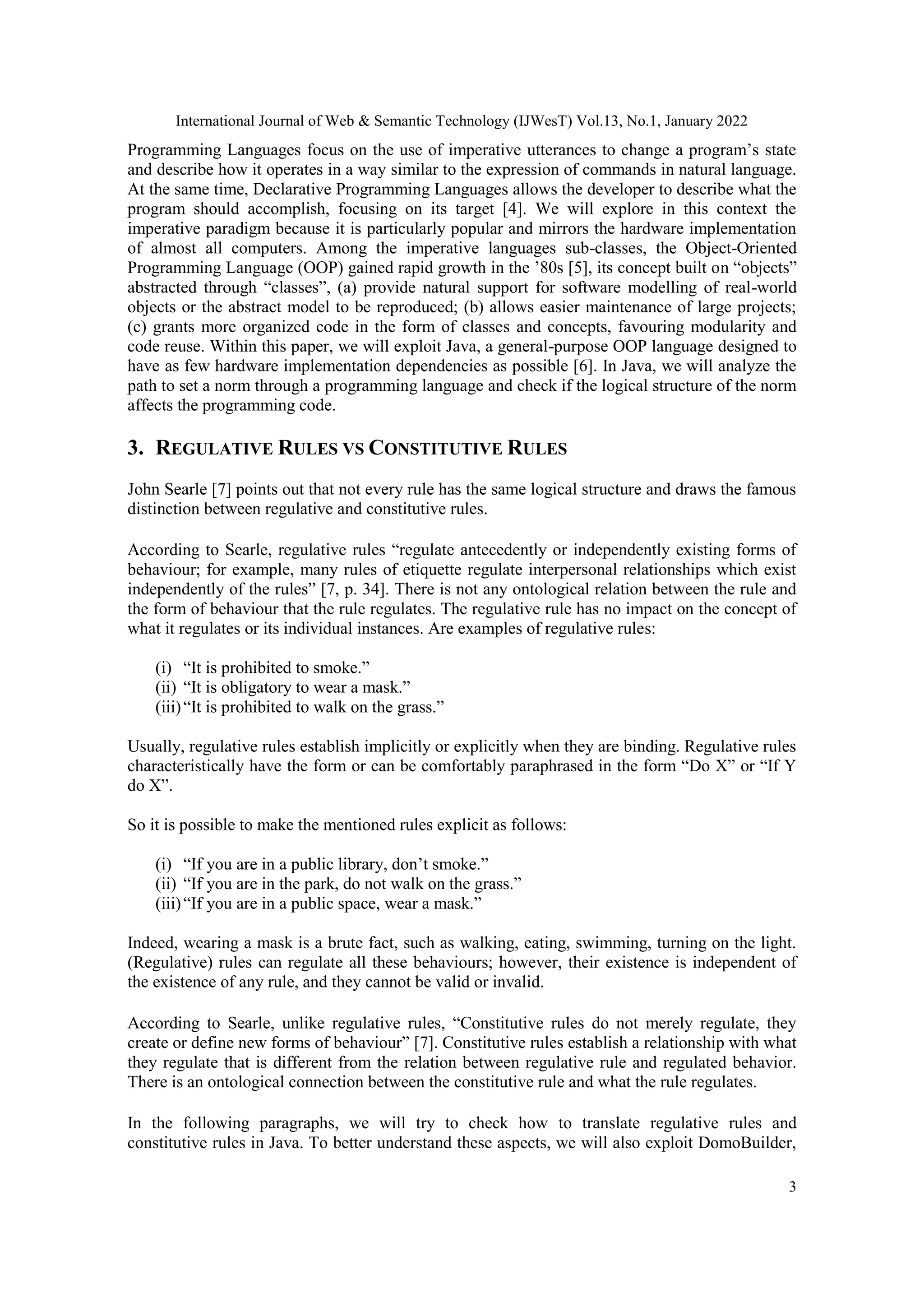 International Journal of Web & Semantic Technology (IJWesT) Vol.13, No.1, January 2022
3
Programming Languages focus on the use of imperative utterances to change a program‟s state
and describe how it operates in a way similar to the expression of commands in natural language.
At the same time, Declarative Programming Languages allows the developer to describe what the
program should accomplish, focusing on its target [4]. We will explore in this context the
imperative paradigm because it is particularly popular and mirrors the hardware implementation
of almost all computers. Among the imperative languages sub-classes, the Object-Oriented
Programming Language (OOP) gained rapid growth in the ‟80s [5], its concept built on “objects”
abstracted through “classes”, (a) provide natural support for software modelling of real-world
objects or the abstract model to be reproduced; (b) allows easier maintenance of large projects;
(c) grants more organized code in the form of classes and concepts, favouring modularity and
code reuse. Within this paper, we will exploit Java, a general-purpose OOP language designed to
have as few hardware implementation dependencies as possible [6]. In Java, we will analyze the
path to set a norm through a programming language and check if the logical structure of the norm
affects the programming code.
3. REGULATIVE RULES VS CONSTITUTIVE RULES
John Searle [7] points out that not every rule has the same logical structure and draws the famous
distinction between regulative and constitutive rules.
According to Searle, regulative rules “regulate antecedently or independently existing forms of
behaviour; for example, many rules of etiquette regulate interpersonal relationships which exist
independently of the rules” [7, p. 34]. There is not any ontological relation between the rule and
the form of behaviour that the rule regulates. The regulative rule has no impact on the concept of
what it regulates or its individual instances. Are examples of regulative rules:
(i) “It is prohibited to smoke.”
(ii) “It is obligatory to wear a mask.”
(iii)“It is prohibited to walk on the grass.”
Usually, regulative rules establish implicitly or explicitly when they are binding. Regulative rules
characteristically have the form or can be comfortably paraphrased in the form “Do X” or “If Y
do X”.
So it is possible to make the mentioned rules explicit as follows:
(i) “If you are in a public library, don‟t smoke.”
(ii) “If you are in the park, do not walk on the grass.”
(iii)“If you are in a public space, wear a mask.”
Indeed, wearing a mask is a brute fact, such as walking, eating, swimming, turning on the light.
(Regulative) rules can regulate all these behaviours; however, their existence is independent of
the existence of any rule, and they cannot be valid or invalid.
According to Searle, unlike regulative rules, “Constitutive rules do not merely regulate, they
create or define new forms of behaviour” [7]. Constitutive rules establish a relationship with what
they regulate that is different from the relation between regulative rule and regulated behavior.
There is an ontological connection between the constitutive rule and what the rule regulates.
In the following paragraphs, we will try to check how to translate regulative rules and
constitutive rules in Java. To better understand these aspects, we will also exploit DomoBuilder,
 