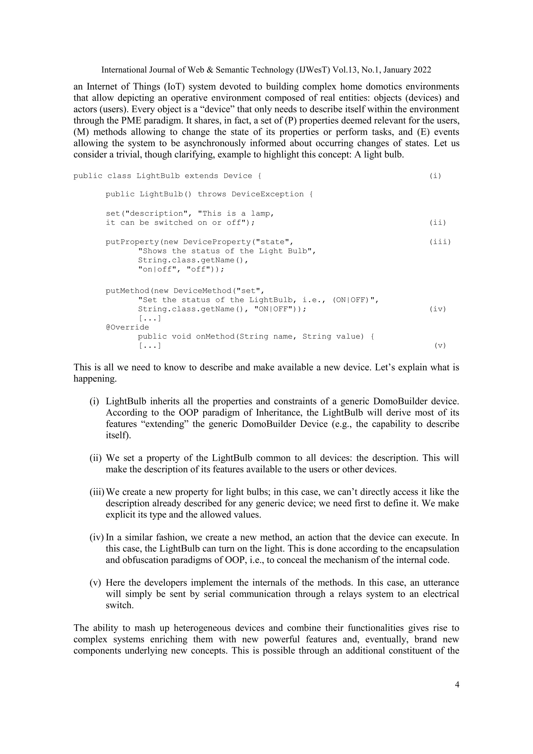 International Journal of Web & Semantic Technology (IJWesT) Vol.13, No.1, January 2022
4
an Internet of Things (IoT) system devoted to building complex home domotics environments
that allow depicting an operative environment composed of real entities: objects (devices) and
actors (users). Every object is a “device” that only needs to describe itself within the environment
through the PME paradigm. It shares, in fact, a set of (P) properties deemed relevant for the users,
(M) methods allowing to change the state of its properties or perform tasks, and (E) events
allowing the system to be asynchronously informed about occurring changes of states. Let us
consider a trivial, though clarifying, example to highlight this concept: A light bulb.
public class LightBulb extends Device { (i)
public LightBulb() throws DeviceException {
set("description", "This is a lamp,
it can be switched on or off"); (ii)
putProperty(new DeviceProperty("state", (iii)
"Shows the status of the Light Bulb",
String.class.getName(),
"on|off", "off"));
putMethod(new DeviceMethod("set",
"Set the status of the LightBulb, i.e., (ON|OFF)",
String.class.getName(), "ON|OFF")); (iv)
[...]
@Override
public void onMethod(String name, String value) {
[...] (v)
This is all we need to know to describe and make available a new device. Let‟s explain what is
happening.
(i) LightBulb inherits all the properties and constraints of a generic DomoBuilder device.
According to the OOP paradigm of Inheritance, the LightBulb will derive most of its
features “extending” the generic DomoBuilder Device (e.g., the capability to describe
itself).
(ii) We set a property of the LightBulb common to all devices: the description. This will
make the description of its features available to the users or other devices.
(iii)We create a new property for light bulbs; in this case, we can‟t directly access it like the
description already described for any generic device; we need first to define it. We make
explicit its type and the allowed values.
(iv) In a similar fashion, we create a new method, an action that the device can execute. In
this case, the LightBulb can turn on the light. This is done according to the encapsulation
and obfuscation paradigms of OOP, i.e., to conceal the mechanism of the internal code.
(v) Here the developers implement the internals of the methods. In this case, an utterance
will simply be sent by serial communication through a relays system to an electrical
switch.
The ability to mash up heterogeneous devices and combine their functionalities gives rise to
complex systems enriching them with new powerful features and, eventually, brand new
components underlying new concepts. This is possible through an additional constituent of the
 