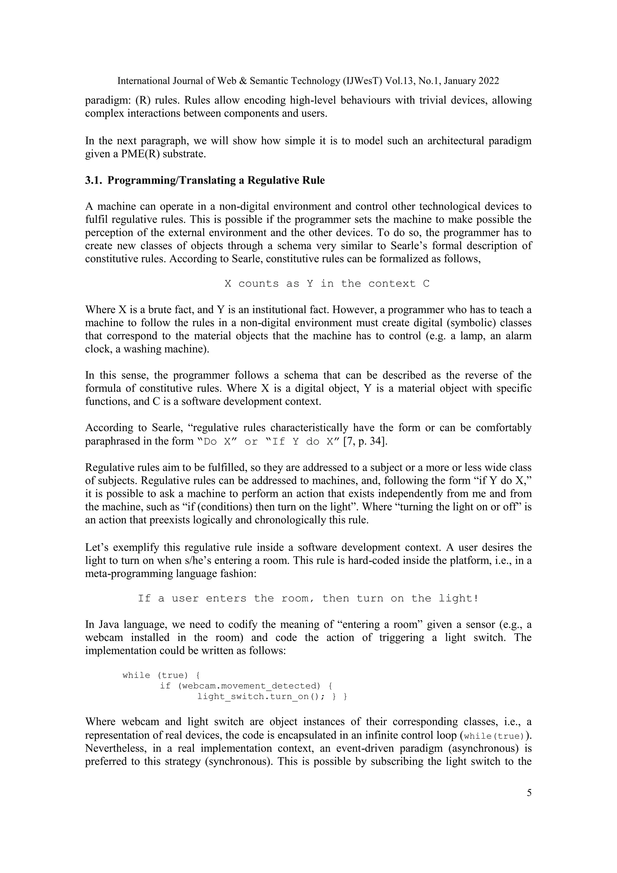 International Journal of Web & Semantic Technology (IJWesT) Vol.13, No.1, January 2022
5
paradigm: (R) rules. Rules allow encoding high-level behaviours with trivial devices, allowing
complex interactions between components and users.
In the next paragraph, we will show how simple it is to model such an architectural paradigm
given a PME(R) substrate.
3.1. Programming/Translating a Regulative Rule
A machine can operate in a non-digital environment and control other technological devices to
fulfil regulative rules. This is possible if the programmer sets the machine to make possible the
perception of the external environment and the other devices. To do so, the programmer has to
create new classes of objects through a schema very similar to Searle‟s formal description of
constitutive rules. According to Searle, constitutive rules can be formalized as follows,
X counts as Y in the context C
Where X is a brute fact, and Y is an institutional fact. However, a programmer who has to teach a
machine to follow the rules in a non-digital environment must create digital (symbolic) classes
that correspond to the material objects that the machine has to control (e.g. a lamp, an alarm
clock, a washing machine).
In this sense, the programmer follows a schema that can be described as the reverse of the
formula of constitutive rules. Where X is a digital object, Y is a material object with specific
functions, and C is a software development context.
According to Searle, “regulative rules characteristically have the form or can be comfortably
paraphrased in the form “Do X” or “If Y do X” [7, p. 34].
Regulative rules aim to be fulfilled, so they are addressed to a subject or a more or less wide class
of subjects. Regulative rules can be addressed to machines, and, following the form “if Y do X,”
it is possible to ask a machine to perform an action that exists independently from me and from
the machine, such as “if (conditions) then turn on the light”. Where “turning the light on or off” is
an action that preexists logically and chronologically this rule.
Let‟s exemplify this regulative rule inside a software development context. A user desires the
light to turn on when s/he‟s entering a room. This rule is hard-coded inside the platform, i.e., in a
meta-programming language fashion:
If a user enters the room, then turn on the light!
In Java language, we need to codify the meaning of “entering a room” given a sensor (e.g., a
webcam installed in the room) and code the action of triggering a light switch. The
implementation could be written as follows:
while (true) {
if (webcam.movement_detected) {
light_switch.turn_on(); } }
Where webcam and light switch are object instances of their corresponding classes, i.e., a
representation of real devices, the code is encapsulated in an infinite control loop (while(true)).
Nevertheless, in a real implementation context, an event-driven paradigm (asynchronous) is
preferred to this strategy (synchronous). This is possible by subscribing the light switch to the
 