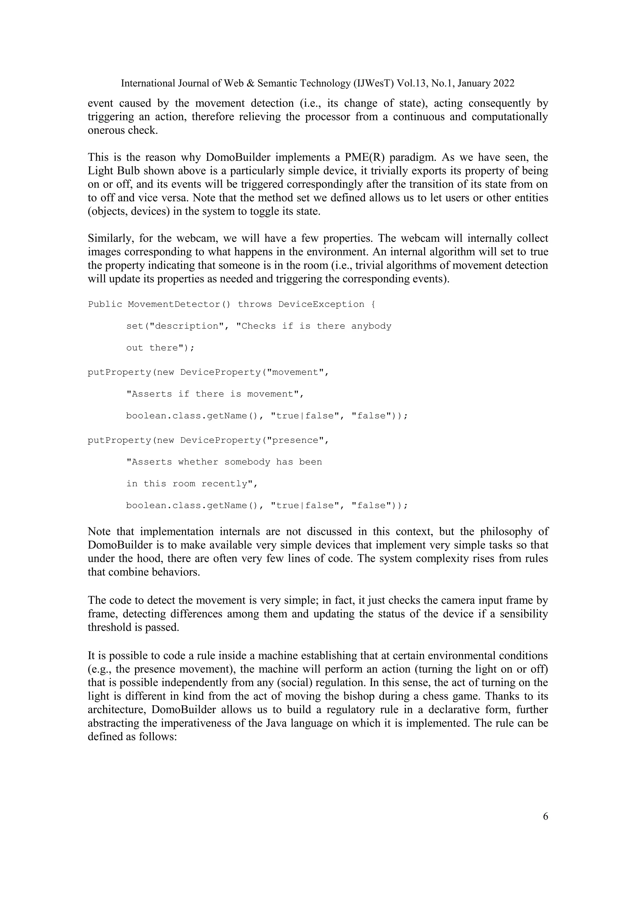 International Journal of Web & Semantic Technology (IJWesT) Vol.13, No.1, January 2022
6
event caused by the movement detection (i.e., its change of state), acting consequently by
triggering an action, therefore relieving the processor from a continuous and computationally
onerous check.
This is the reason why DomoBuilder implements a PME(R) paradigm. As we have seen, the
Light Bulb shown above is a particularly simple device, it trivially exports its property of being
on or off, and its events will be triggered correspondingly after the transition of its state from on
to off and vice versa. Note that the method set we defined allows us to let users or other entities
(objects, devices) in the system to toggle its state.
Similarly, for the webcam, we will have a few properties. The webcam will internally collect
images corresponding to what happens in the environment. An internal algorithm will set to true
the property indicating that someone is in the room (i.e., trivial algorithms of movement detection
will update its properties as needed and triggering the corresponding events).
Public MovementDetector() throws DeviceException {
set("description", "Checks if is there anybody
out there");
putProperty(new DeviceProperty("movement",
"Asserts if there is movement",
boolean.class.getName(), "true|false", "false"));
putProperty(new DeviceProperty("presence",
"Asserts whether somebody has been
in this room recently",
boolean.class.getName(), "true|false", "false"));
Note that implementation internals are not discussed in this context, but the philosophy of
DomoBuilder is to make available very simple devices that implement very simple tasks so that
under the hood, there are often very few lines of code. The system complexity rises from rules
that combine behaviors.
The code to detect the movement is very simple; in fact, it just checks the camera input frame by
frame, detecting differences among them and updating the status of the device if a sensibility
threshold is passed.
It is possible to code a rule inside a machine establishing that at certain environmental conditions
(e.g., the presence movement), the machine will perform an action (turning the light on or off)
that is possible independently from any (social) regulation. In this sense, the act of turning on the
light is different in kind from the act of moving the bishop during a chess game. Thanks to its
architecture, DomoBuilder allows us to build a regulatory rule in a declarative form, further
abstracting the imperativeness of the Java language on which it is implemented. The rule can be
defined as follows:
 