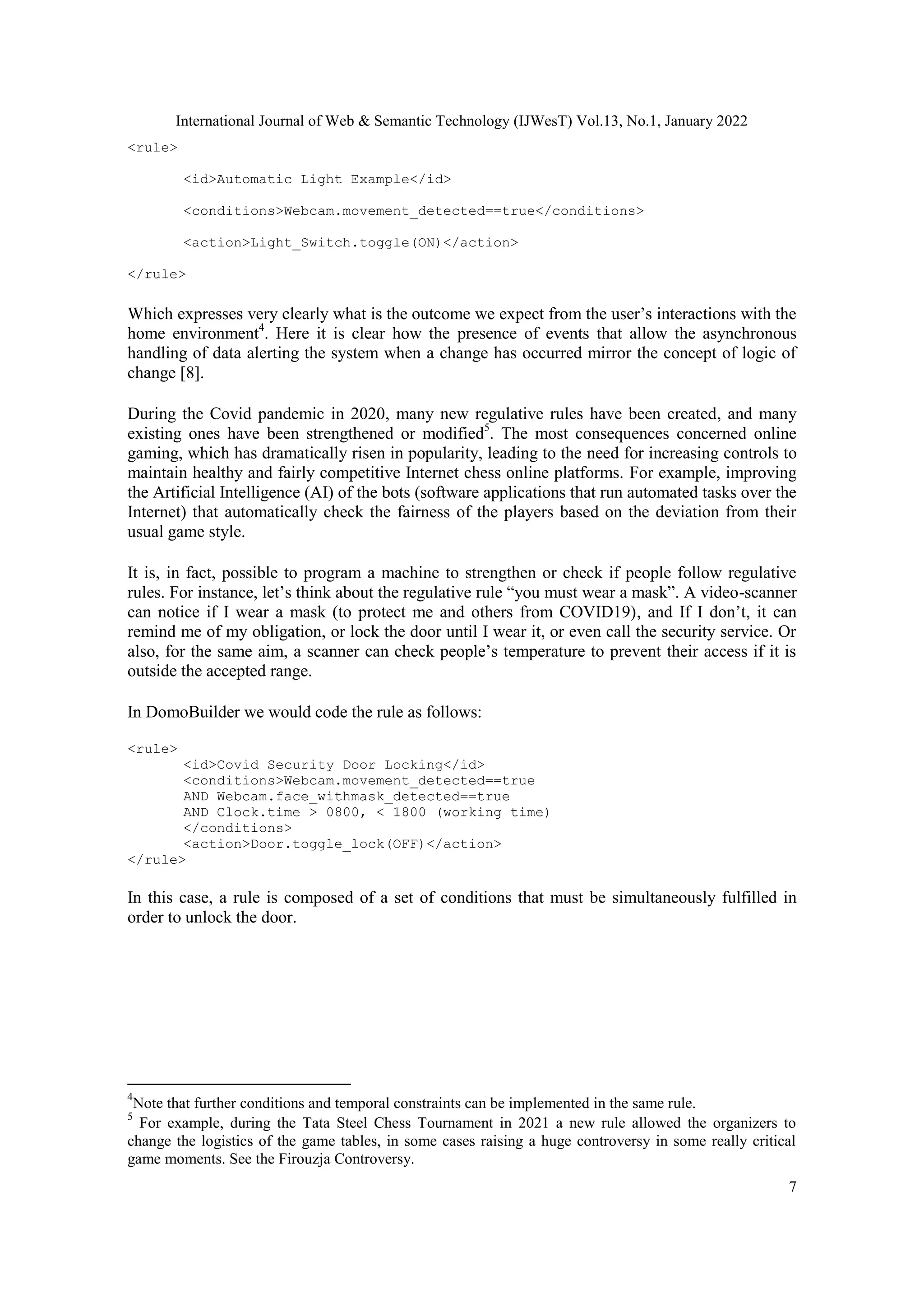 International Journal of Web & Semantic Technology (IJWesT) Vol.13, No.1, January 2022
7
<rule>
<id>Automatic Light Example</id>
<conditions>Webcam.movement_detected==true</conditions>
<action>Light_Switch.toggle(ON)</action>
</rule>
Which expresses very clearly what is the outcome we expect from the user‟s interactions with the
home environment4
. Here it is clear how the presence of events that allow the asynchronous
handling of data alerting the system when a change has occurred mirror the concept of logic of
change [8].
During the Covid pandemic in 2020, many new regulative rules have been created, and many
existing ones have been strengthened or modified5
. The most consequences concerned online
gaming, which has dramatically risen in popularity, leading to the need for increasing controls to
maintain healthy and fairly competitive Internet chess online platforms. For example, improving
the Artificial Intelligence (AI) of the bots (software applications that run automated tasks over the
Internet) that automatically check the fairness of the players based on the deviation from their
usual game style.
It is, in fact, possible to program a machine to strengthen or check if people follow regulative
rules. For instance, let‟s think about the regulative rule “you must wear a mask”. A video-scanner
can notice if I wear a mask (to protect me and others from COVID19), and If I don‟t, it can
remind me of my obligation, or lock the door until I wear it, or even call the security service. Or
also, for the same aim, a scanner can check people‟s temperature to prevent their access if it is
outside the accepted range.
In DomoBuilder we would code the rule as follows:
<rule>
<id>Covid Security Door Locking</id>
<conditions>Webcam.movement_detected==true
AND Webcam.face_withmask_detected==true
AND Clock.time > 0800, < 1800 (working time)
</conditions>
<action>Door.toggle_lock(OFF)</action>
</rule>
In this case, a rule is composed of a set of conditions that must be simultaneously fulfilled in
order to unlock the door.
4
Note that further conditions and temporal constraints can be implemented in the same rule.
5
For example, during the Tata Steel Chess Tournament in 2021 a new rule allowed the organizers to
change the logistics of the game tables, in some cases raising a huge controversy in some really critical
game moments. See the Firouzja Controversy.
 