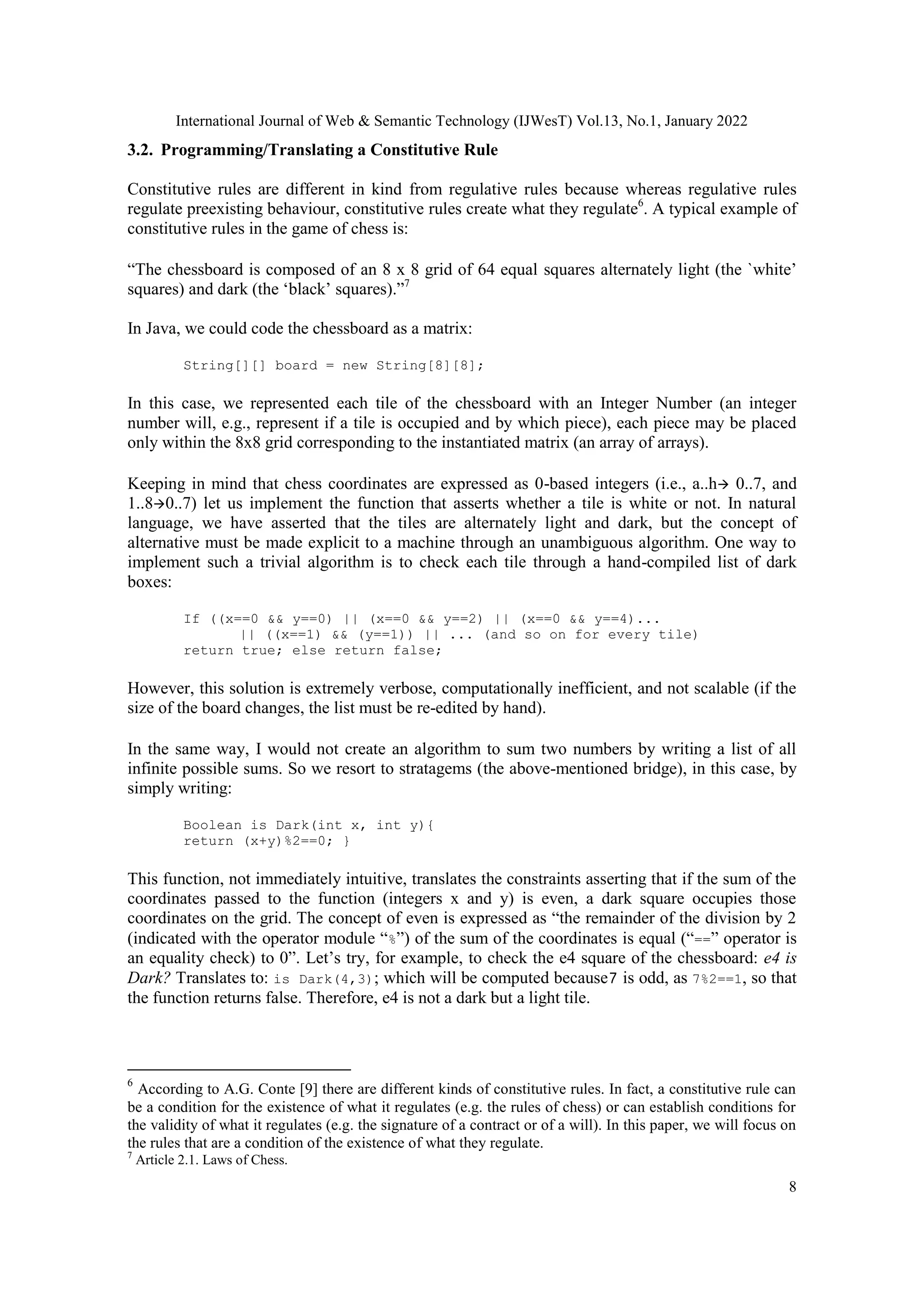 International Journal of Web & Semantic Technology (IJWesT) Vol.13, No.1, January 2022
8
3.2. Programming/Translating a Constitutive Rule
Constitutive rules are different in kind from regulative rules because whereas regulative rules
regulate preexisting behaviour, constitutive rules create what they regulate6
. A typical example of
constitutive rules in the game of chess is:
“The chessboard is composed of an 8 x 8 grid of 64 equal squares alternately light (the `white‟
squares) and dark (the „black‟ squares).”7
In Java, we could code the chessboard as a matrix:
String[][] board = new String[8][8];
In this case, we represented each tile of the chessboard with an Integer Number (an integer
number will, e.g., represent if a tile is occupied and by which piece), each piece may be placed
only within the 8x8 grid corresponding to the instantiated matrix (an array of arrays).
Keeping in mind that chess coordinates are expressed as 0-based integers (i.e., a..h 0..7, and
1..80..7) let us implement the function that asserts whether a tile is white or not. In natural
language, we have asserted that the tiles are alternately light and dark, but the concept of
alternative must be made explicit to a machine through an unambiguous algorithm. One way to
implement such a trivial algorithm is to check each tile through a hand-compiled list of dark
boxes:
If ((x==0 && y==0) || (x==0 && y==2) || (x==0 && y==4)...
|| ((x==1) && (y==1)) || ... (and so on for every tile)
return true; else return false;
However, this solution is extremely verbose, computationally inefficient, and not scalable (if the
size of the board changes, the list must be re-edited by hand).
In the same way, I would not create an algorithm to sum two numbers by writing a list of all
infinite possible sums. So we resort to stratagems (the above-mentioned bridge), in this case, by
simply writing:
Boolean is Dark(int x, int y){
return (x+y)%2==0; }
This function, not immediately intuitive, translates the constraints asserting that if the sum of the
coordinates passed to the function (integers x and y) is even, a dark square occupies those
coordinates on the grid. The concept of even is expressed as “the remainder of the division by 2
(indicated with the operator module “%”) of the sum of the coordinates is equal (“==” operator is
an equality check) to 0”. Let‟s try, for example, to check the e4 square of the chessboard: e4 is
Dark? Translates to: is Dark(4,3); which will be computed because7 is odd, as 7%2==1, so that
the function returns false. Therefore, e4 is not a dark but a light tile.
6
According to A.G. Conte [9] there are different kinds of constitutive rules. In fact, a constitutive rule can
be a condition for the existence of what it regulates (e.g. the rules of chess) or can establish conditions for
the validity of what it regulates (e.g. the signature of a contract or of a will). In this paper, we will focus on
the rules that are a condition of the existence of what they regulate.
7
Article 2.1. Laws of Chess.
 
