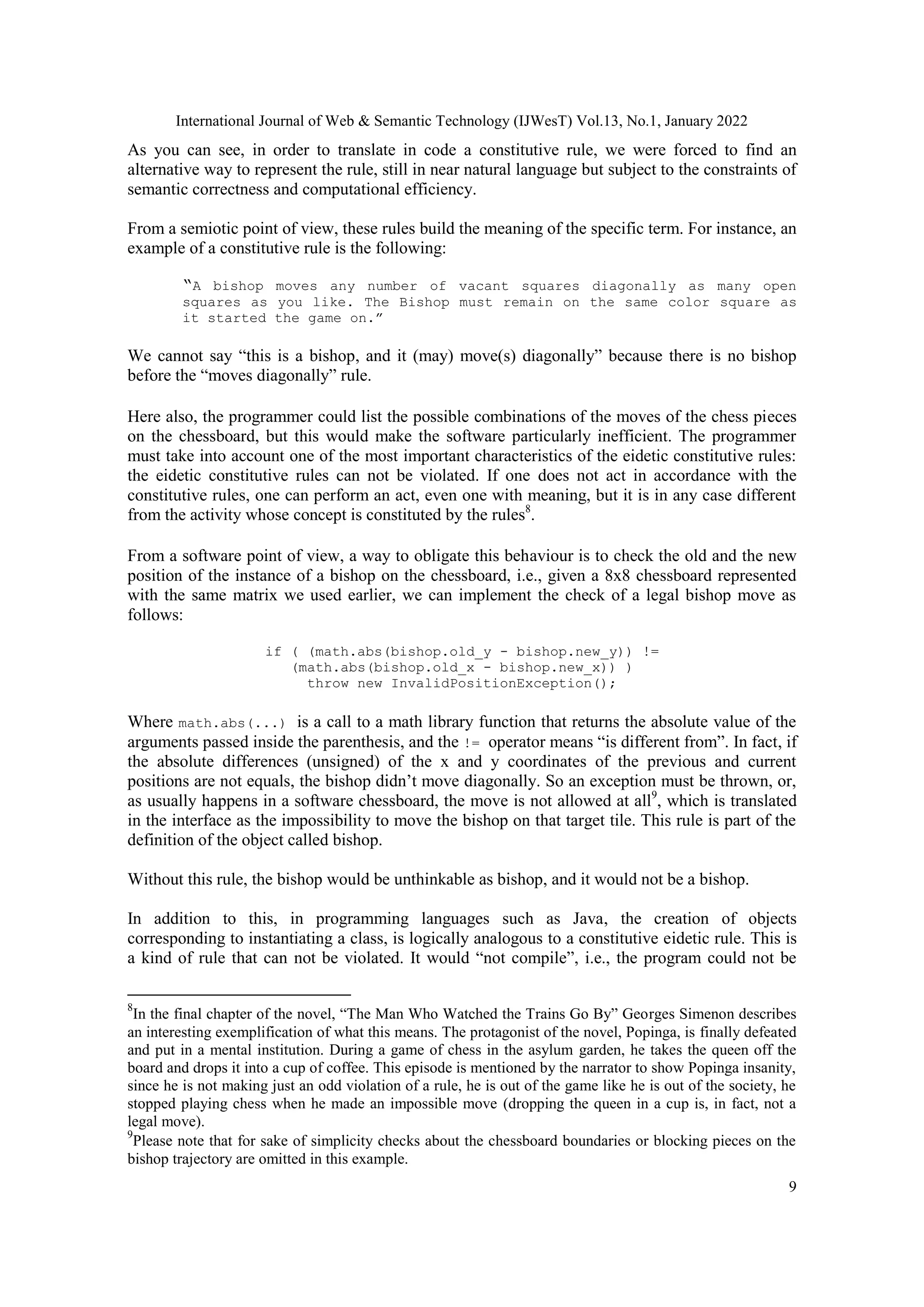 International Journal of Web & Semantic Technology (IJWesT) Vol.13, No.1, January 2022
9
As you can see, in order to translate in code a constitutive rule, we were forced to find an
alternative way to represent the rule, still in near natural language but subject to the constraints of
semantic correctness and computational efficiency.
From a semiotic point of view, these rules build the meaning of the specific term. For instance, an
example of a constitutive rule is the following:
“A bishop moves any number of vacant squares diagonally as many open
squares as you like. The Bishop must remain on the same color square as
it started the game on.”
We cannot say “this is a bishop, and it (may) move(s) diagonally” because there is no bishop
before the “moves diagonally” rule.
Here also, the programmer could list the possible combinations of the moves of the chess pieces
on the chessboard, but this would make the software particularly inefficient. The programmer
must take into account one of the most important characteristics of the eidetic constitutive rules:
the eidetic constitutive rules can not be violated. If one does not act in accordance with the
constitutive rules, one can perform an act, even one with meaning, but it is in any case different
from the activity whose concept is constituted by the rules8
.
From a software point of view, a way to obligate this behaviour is to check the old and the new
position of the instance of a bishop on the chessboard, i.e., given a 8x8 chessboard represented
with the same matrix we used earlier, we can implement the check of a legal bishop move as
follows:
if ( (math.abs(bishop.old_y - bishop.new_y)) !=
(math.abs(bishop.old_x - bishop.new_x)) )
throw new InvalidPositionException();
Where math.abs(...) is a call to a math library function that returns the absolute value of the
arguments passed inside the parenthesis, and the != operator means “is different from”. In fact, if
the absolute differences (unsigned) of the x and y coordinates of the previous and current
positions are not equals, the bishop didn‟t move diagonally. So an exception must be thrown, or,
as usually happens in a software chessboard, the move is not allowed at all9
, which is translated
in the interface as the impossibility to move the bishop on that target tile. This rule is part of the
definition of the object called bishop.
Without this rule, the bishop would be unthinkable as bishop, and it would not be a bishop.
In addition to this, in programming languages such as Java, the creation of objects
corresponding to instantiating a class, is logically analogous to a constitutive eidetic rule. This is
a kind of rule that can not be violated. It would “not compile”, i.e., the program could not be
8
In the final chapter of the novel, “The Man Who Watched the Trains Go By” Georges Simenon describes
an interesting exemplification of what this means. The protagonist of the novel, Popinga, is finally defeated
and put in a mental institution. During a game of chess in the asylum garden, he takes the queen off the
board and drops it into a cup of coffee. This episode is mentioned by the narrator to show Popinga insanity,
since he is not making just an odd violation of a rule, he is out of the game like he is out of the society, he
stopped playing chess when he made an impossible move (dropping the queen in a cup is, in fact, not a
legal move).
9
Please note that for sake of simplicity checks about the chessboard boundaries or blocking pieces on the
bishop trajectory are omitted in this example.
 
