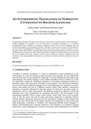 International Journal of Web & Semantic Technology (IJWesT) Vol.13, No.1, January 2022
DOI: 10.5121/ijwest.2022.13101 1
AN INTERSEMIOTIC TRANSLATION OF NORMATIVE
UTTERANCES TO MACHINE LANGUAGE
Andrea Addis1
and Olimpia Giuliana Loddo2
1
Infora, viale Elmas, Cagliari, Italy
2
Department of Law, University of Cagliari, Cagliari, Italy
ABSTRACT
Programming Languages (PL) effectively performs an intersemiotic translation from a natural language to
machine language. PL comprises a set of instructions to implement algorithms, i.e., to perform
(computational) tasks. Similarly to Normative Languages (NoL), PLs are formal languages that can
perform both regulative and constitutive functions. The paper presents the first results of interdisciplinary
research aimed at highlighting the similarities between NoL (social sciences) and PL (computer science)
through everyday life examples, exploiting Object-Oriented Programming Language tools and an Internet
of Things (IoT) system as a case study. Given the pandemic emergency, the urge to move part of our social
life to the digital world arose, together with the need to effectively transpose regulative rules and
constitutive rules through different strategies for translating a normative utterance expressed in natural
language.
KEYWORDS
Programming languages, Normative languages, Constitutive rules, Regulative rules.
1. INTRODUCTION
According to Jakobson, translation is a form of interpretation, where interpretation is the
“transposition of a sign into alternative signs having the same meaning”. He also claimed that
there are three ways one can interpret the verbal sign; “it can be translated into other signs of the
same language, into another language, or into another nonverbal system of symbols” [1, p. 60].
He called them respectively intralingual translation or rewording, interlingual translation or
translation proper, and intersemiotic translation or transmutation. The intersemiotic translation
does not involve merely different languages, but it is the interpretation of a sign part of a semiotic
system with another sign part of a different semiotic system. More precisely, intersemiotic
translation is generally understood to mean the transfer of verbal texts into other systems of
signification, such as visual, oral, gestural. The definition proposed by Jakobson is clear and
schematic, but it also oversimplifies the mechanism that leads to the final product of the
intersemiotic translation. There is rarely a direct relation “sign to sign” from a code to another
code. In fact, the source sign and the target sign belong respectively to extremely different
semiotic systems, making the task uneasy for the intersemiotic translator to find strategies that
preserve the most relevant part of the original meaning. The impossibility to cross a linear path
while performing a translation is verifiable, even interpreting different natural languages or
dialects, notwithstanding their structural similarities1
. The translation of a normative meaning
expressed in a natural language into a bitcode is an effective and exemplifying way to illustrate
1
E.g., the hypothesis in modern linguistics of the existence of a certain set of structural rules that are innate
to humans and independent of sensory experience [2].
 