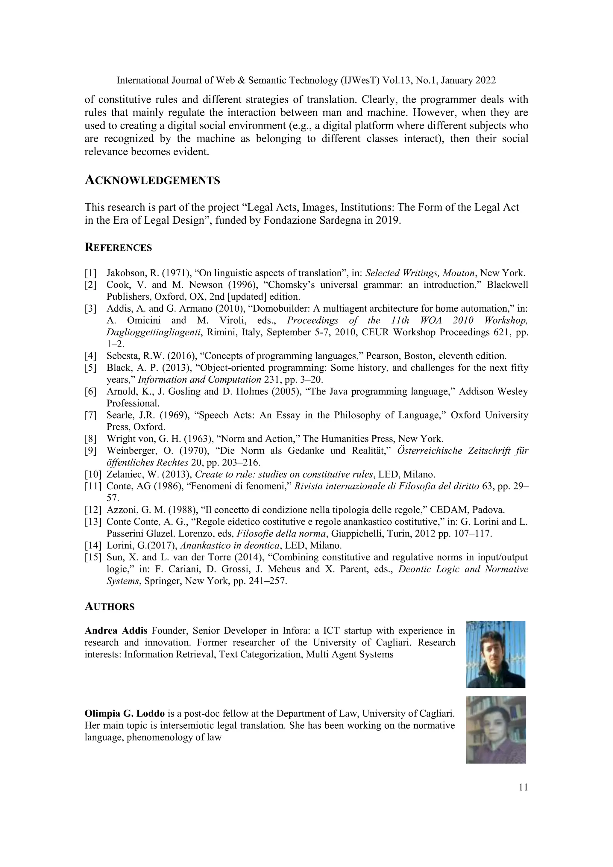 International Journal of Web & Semantic Technology (IJWesT) Vol.13, No.1, January 2022
11
of constitutive rules and different strategies of translation. Clearly, the programmer deals with
rules that mainly regulate the interaction between man and machine. However, when they are
used to creating a digital social environment (e.g., a digital platform where different subjects who
are recognized by the machine as belonging to different classes interact), then their social
relevance becomes evident.
ACKNOWLEDGEMENTS
This research is part of the project “Legal Acts, Images, Institutions: The Form of the Legal Act
in the Era of Legal Design”, funded by Fondazione Sardegna in 2019.
REFERENCES
[1] Jakobson, R. (1971), “On linguistic aspects of translation”, in: Selected Writings, Mouton, New York.
[2] Cook, V. and M. Newson (1996), “Chomsky‟s universal grammar: an introduction,” Blackwell
Publishers, Oxford, OX, 2nd [updated] edition.
[3] Addis, A. and G. Armano (2010), “Domobuilder: A multiagent architecture for home automation,” in:
A. Omicini and M. Viroli, eds., Proceedings of the 11th WOA 2010 Workshop,
Daglioggettiagliagenti, Rimini, Italy, September 5-7, 2010, CEUR Workshop Proceedings 621, pp.
1–2.
[4] Sebesta, R.W. (2016), “Concepts of programming languages,” Pearson, Boston, eleventh edition.
[5] Black, A. P. (2013), “Object-oriented programming: Some history, and challenges for the next fifty
years,” Information and Computation 231, pp. 3–20.
[6] Arnold, K., J. Gosling and D. Holmes (2005), “The Java programming language,” Addison Wesley
Professional.
[7] Searle, J.R. (1969), “Speech Acts: An Essay in the Philosophy of Language,” Oxford University
Press, Oxford.
[8] Wright von, G. H. (1963), “Norm and Action,” The Humanities Press, New York.
[9] Weinberger, O. (1970), “Die Norm als Gedanke und Realität,” Österreichische Zeitschrift für
öffentliches Rechtes 20, pp. 203–216.
[10] Zelaniec, W. (2013), Create to rule: studies on constitutive rules, LED, Milano.
[11] Conte, AG (1986), “Fenomeni di fenomeni,” Rivista internazionale di Filosofia del diritto 63, pp. 29–
57.
[12] Azzoni, G. M. (1988), “Il concetto di condizione nella tipologia delle regole,” CEDAM, Padova.
[13] Conte Conte, A. G., “Regole eidetico costitutive e regole anankastico costitutive,” in: G. Lorini and L.
Passerini Glazel. Lorenzo, eds, Filosofie della norma, Giappichelli, Turin, 2012 pp. 107–117.
[14] Lorini, G.(2017), Anankastico in deontica, LED, Milano.
[15] Sun, X. and L. van der Torre (2014), “Combining constitutive and regulative norms in input/output
logic,” in: F. Cariani, D. Grossi, J. Meheus and X. Parent, eds., Deontic Logic and Normative
Systems, Springer, New York, pp. 241–257.
AUTHORS
Andrea Addis Founder, Senior Developer in Infora: a ICT startup with experience in
research and innovation. Former researcher of the University of Cagliari. Research
interests: Information Retrieval, Text Categorization, Multi Agent Systems
Olimpia G. Loddo is a post-doc fellow at the Department of Law, University of Cagliari.
Her main topic is intersemiotic legal translation. She has been working on the normative
language, phenomenology of law
 