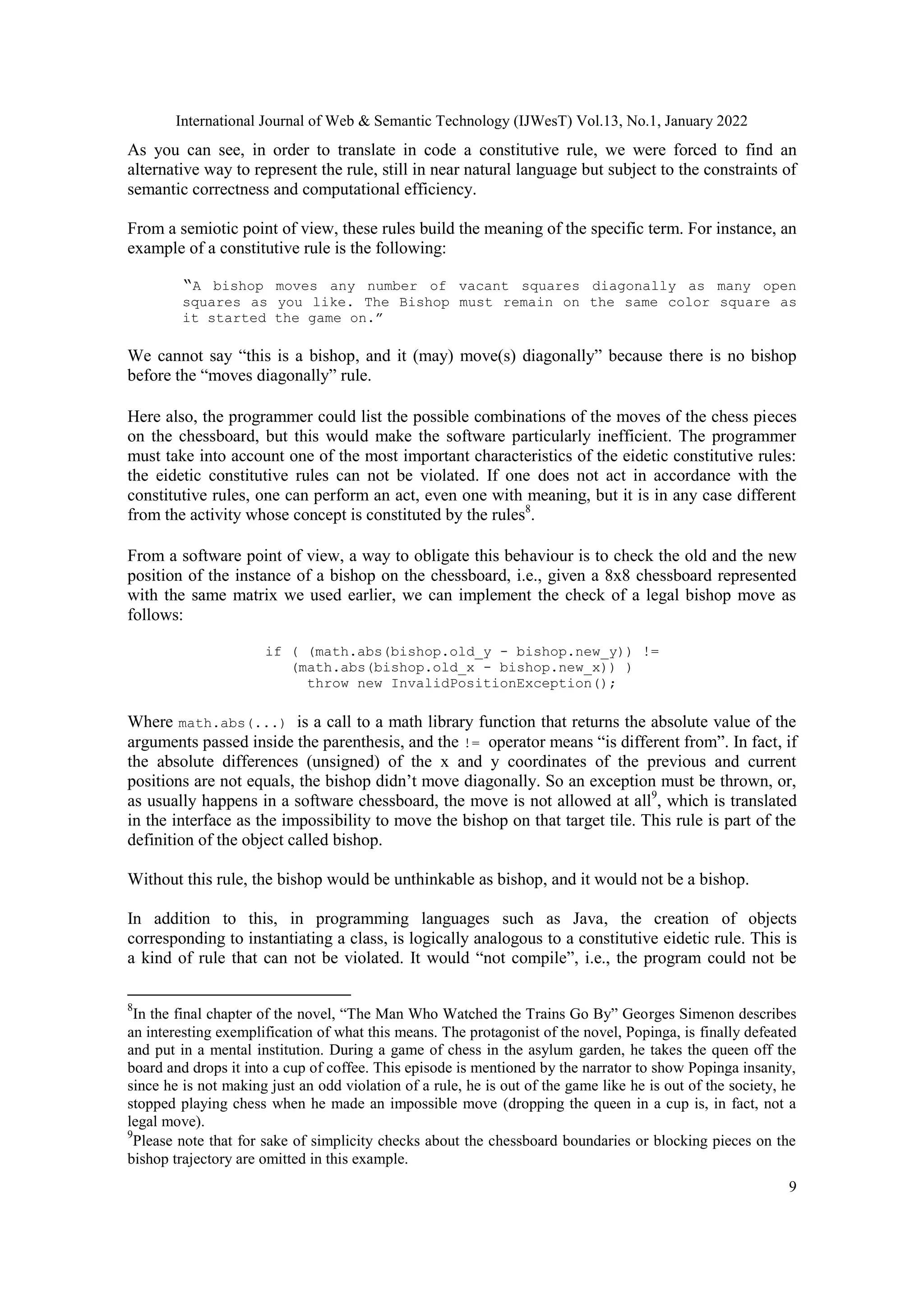 International Journal of Web & Semantic Technology (IJWesT) Vol.13, No.1, January 2022
9
As you can see, in order to translate in code a constitutive rule, we were forced to find an
alternative way to represent the rule, still in near natural language but subject to the constraints of
semantic correctness and computational efficiency.
From a semiotic point of view, these rules build the meaning of the specific term. For instance, an
example of a constitutive rule is the following:
“A bishop moves any number of vacant squares diagonally as many open
squares as you like. The Bishop must remain on the same color square as
it started the game on.”
We cannot say “this is a bishop, and it (may) move(s) diagonally” because there is no bishop
before the “moves diagonally” rule.
Here also, the programmer could list the possible combinations of the moves of the chess pieces
on the chessboard, but this would make the software particularly inefficient. The programmer
must take into account one of the most important characteristics of the eidetic constitutive rules:
the eidetic constitutive rules can not be violated. If one does not act in accordance with the
constitutive rules, one can perform an act, even one with meaning, but it is in any case different
from the activity whose concept is constituted by the rules8
.
From a software point of view, a way to obligate this behaviour is to check the old and the new
position of the instance of a bishop on the chessboard, i.e., given a 8x8 chessboard represented
with the same matrix we used earlier, we can implement the check of a legal bishop move as
follows:
if ( (math.abs(bishop.old_y - bishop.new_y)) !=
(math.abs(bishop.old_x - bishop.new_x)) )
throw new InvalidPositionException();
Where math.abs(...) is a call to a math library function that returns the absolute value of the
arguments passed inside the parenthesis, and the != operator means “is different from”. In fact, if
the absolute differences (unsigned) of the x and y coordinates of the previous and current
positions are not equals, the bishop didn‟t move diagonally. So an exception must be thrown, or,
as usually happens in a software chessboard, the move is not allowed at all9
, which is translated
in the interface as the impossibility to move the bishop on that target tile. This rule is part of the
definition of the object called bishop.
Without this rule, the bishop would be unthinkable as bishop, and it would not be a bishop.
In addition to this, in programming languages such as Java, the creation of objects
corresponding to instantiating a class, is logically analogous to a constitutive eidetic rule. This is
a kind of rule that can not be violated. It would “not compile”, i.e., the program could not be
8
In the final chapter of the novel, “The Man Who Watched the Trains Go By” Georges Simenon describes
an interesting exemplification of what this means. The protagonist of the novel, Popinga, is finally defeated
and put in a mental institution. During a game of chess in the asylum garden, he takes the queen off the
board and drops it into a cup of coffee. This episode is mentioned by the narrator to show Popinga insanity,
since he is not making just an odd violation of a rule, he is out of the game like he is out of the society, he
stopped playing chess when he made an impossible move (dropping the queen in a cup is, in fact, not a
legal move).
9
Please note that for sake of simplicity checks about the chessboard boundaries or blocking pieces on the
bishop trajectory are omitted in this example.
 