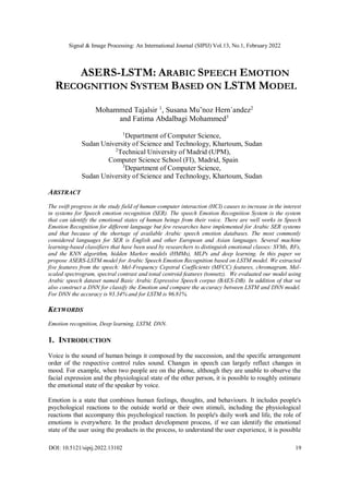 Signal & Image Processing: An International Journal (SIPIJ) Vol.13, No.1, February 2022
DOI: 10.5121/sipij.2022.13102 19
ASERS-LSTM: ARABIC SPEECH EMOTION
RECOGNITION SYSTEM BASED ON LSTM MODEL
Mohammed Tajalsir 1
, Susana Mu˜noz Hern´andez2
and Fatima Abdalbagi Mohammed3
1
Department of Computer Science,
Sudan University of Science and Technology, Khartoum, Sudan
2
Technical University of Madrid (UPM),
Computer Science School (FI), Madrid, Spain
3
Department of Computer Science,
Sudan University of Science and Technology, Khartoum, Sudan
ABSTRACT
The swift progress in the study field of human-computer interaction (HCI) causes to increase in the interest
in systems for Speech emotion recognition (SER). The speech Emotion Recognition System is the system
that can identify the emotional states of human beings from their voice. There are well works in Speech
Emotion Recognition for different language but few researches have implemented for Arabic SER systems
and that because of the shortage of available Arabic speech emotion databases. The most commonly
considered languages for SER is English and other European and Asian languages. Several machine
learning-based classifiers that have been used by researchers to distinguish emotional classes: SVMs, RFs,
and the KNN algorithm, hidden Markov models (HMMs), MLPs and deep learning. In this paper we
propose ASERS-LSTM model for Arabic Speech Emotion Recognition based on LSTM model. We extracted
five features from the speech: Mel-Frequency Cepstral Coefficients (MFCC) features, chromagram, Mel-
scaled spectrogram, spectral contrast and tonal centroid features (tonnetz). We evaluated our model using
Arabic speech dataset named Basic Arabic Expressive Speech corpus (BAES-DB). In addition of that we
also construct a DNN for classify the Emotion and compare the accuracy between LSTM and DNN model.
For DNN the accuracy is 93.34% and for LSTM is 96.81%.
KEYWORDS
Emotion recognition, Deep learning, LSTM, DNN.
1. INTRODUCTION
Voice is the sound of human beings it composed by the succession, and the specific arrangement
order of the respective control rules sound. Changes in speech can largely reflect changes in
mood. For example, when two people are on the phone, although they are unable to observe the
facial expression and the physiological state of the other person, it is possible to roughly estimate
the emotional state of the speaker by voice.
Emotion is a state that combines human feelings, thoughts, and behaviours. It includes people's
psychological reactions to the outside world or their own stimuli, including the physiological
reactions that accompany this psychological reaction. In people's daily work and life, the role of
emotions is everywhere. In the product development process, if we can identify the emotional
state of the user using the products in the process, to understand the user experience, it is possible
 