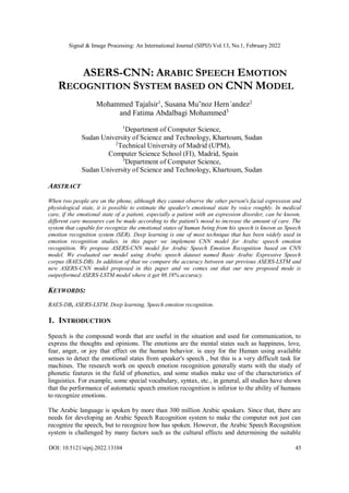 Signal & Image Processing: An International Journal (SIPIJ) Vol.13, No.1, February 2022
DOI: 10.5121/sipij.2022.13104 45
ASERS-CNN: ARABIC SPEECH EMOTION
RECOGNITION SYSTEM BASED ON CNN MODEL
Mohammed Tajalsir1
, Susana Mu˜noz Hern´andez2
and Fatima Abdalbagi Mohammed3
1
Department of Computer Science,
Sudan University of Science and Technology, Khartoum, Sudan
2
Technical University of Madrid (UPM),
Computer Science School (FI), Madrid, Spain
3
Department of Computer Science,
Sudan University of Science and Technology, Khartoum, Sudan
ABSTRACT
When two people are on the phone, although they cannot observe the other person's facial expression and
physiological state, it is possible to estimate the speaker's emotional state by voice roughly. In medical
care, if the emotional state of a patient, especially a patient with an expression disorder, can be known,
different care measures can be made according to the patient's mood to increase the amount of care. The
system that capable for recognize the emotional states of human being from his speech is known as Speech
emotion recognition system (SER). Deep learning is one of most technique that has been widely used in
emotion recognition studies, in this paper we implement CNN model for Arabic speech emotion
recognition. We propose ASERS-CNN model for Arabic Speech Emotion Recognition based on CNN
model. We evaluated our model using Arabic speech dataset named Basic Arabic Expressive Speech
corpus (BAES-DB). In addition of that we compare the accuracy between our previous ASERS-LSTM and
new ASERS-CNN model proposed in this paper and we comes out that our new proposed mode is
outperformed ASERS-LSTM model where it get 98.18% accuracy.
KEYWORDS:
BAES-DB, ASERS-LSTM, Deep learning, Speech emotion recognition.
1. INTRODUCTION
Speech is the compound words that are useful in the situation and used for communication, to
express the thoughts and opinions. The emotions are the mental states such as happiness, love,
fear, anger, or joy that effect on the human behavior. is easy for the Human using available
senses to detect the emotional states from speaker's speech , but this is a very difficult task for
machines. The research work on speech emotion recognition generally starts with the study of
phonetic features in the field of phonetics, and some studies make use of the characteristics of
linguistics. For example, some special vocabulary, syntax, etc., in general, all studies have shown
that the performance of automatic speech emotion recognition is inferior to the ability of humans
to recognize emotions.
The Arabic language is spoken by more than 300 million Arabic speakers. Since that, there are
needs for developing an Arabic Speech Recognition system to make the computer not just can
recognize the speech, but to recognize how has spoken. However, the Arabic Speech Recognition
system is challenged by many factors such as the cultural effects and determining the suitable
 