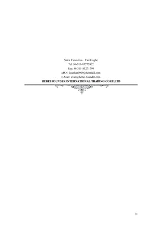 Sales Executive：FanXinghe
                Tel: 86-311-85275902
               Fax: 86-311-85271799
           MSN: ivanfun0909@hotmail.com
           E-Mail: evan@hebei-founder.com
HEBEI FOUNDER INTERNATIONAL TRADING CORP.,LTD




                                                35
 