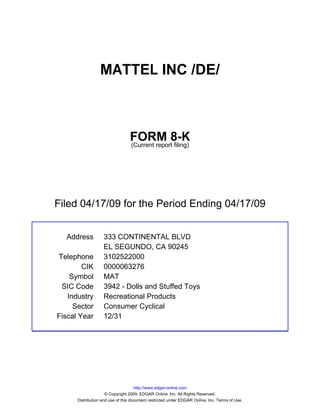 MATTEL INC /DE/



                                 FORM 8-K
                                 (Current report filing)




Filed 04/17/09 for the Period Ending 04/17/09


  Address          333 CONTINENTAL BLVD
                   EL SEGUNDO, CA 90245
Telephone          3102522000
        CIK        0000063276
    Symbol         MAT
 SIC Code          3942 - Dolls and Stuffed Toys
   Industry        Recreational Products
     Sector        Consumer Cyclical
Fiscal Year        12/31




                                     http://www.edgar-online.com
                     © Copyright 2009, EDGAR Online, Inc. All Rights Reserved.
      Distribution and use of this document restricted under EDGAR Online, Inc. Terms of Use.
 