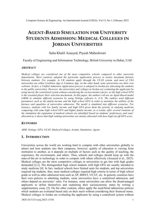 Computer Science & Engineering: An International Journal (CSEIJ), Vol 13, No 1, February 2023
DOI:10.5121/cseij.2023.13101 1
AGENT-BASED SIMULATION FOR UNIVERSITY
STUDENTS ADMISSION: MEDICAL COLLEGES IN
JORDAN UNIVERSITIES
Suha Khalil Assayed, Piyush Maheshwari
Faculty of Engineering and Information Technology, British University in Dubai, UAE
ABSTRACT
Medical colleges are considered one of the most competitive schools compared to other university
departments. Most countries adopted the particular application process to ensure maximum fairness
between students. For example, in UK students apply through the UCAS system, and most of USA
universities use either Coalition App or Common App, on the other hand, some universities use their own
websites. In fact, a Unified Admission Application process is adopted in Jordan for allocating the students
to the public universities. However, the universities and colleges in Jordan are evaluating the applicants by
using merely the centralized system without considering the socioeconomics factor, as the high school GPA
is the essential player their selection mechanism. In this paper, the authors will use an Agent Based model
(ABM) to simulate different scenarios by using Netlogo software (v. 6.3). The authors used different
parameters such as the family-income and the high school GPA in order to maximize the utilities of the
fairness and equalities of universities admission. The model is simulated into different scenarios. For
instance, students with low family income and high GPA given them the priority in studying medicine
comparing with same high school GPA and higher family-income, as a results, after several rotations of
the simulation the reputation of medical schools are identified based on students’ preferences and seats’
allocated as it shows that high ranking universities are mainly allocated with have high cut-off GPA score.
KEYWORDS
ABM, Netlogo, GPA, UCAT, Medical Colleges, Jordan, Simulation, Agents
1. INTRODUCTION
Universities across the world are working hard to compete with other universities globally to
attract and host students into their campuses, however, quality of education is varying from
institution to another, as it depends on multiple of factors such as the quality of teaching, the
experience, the environment, and others. Thus, schools and colleges should keep up with the
state-of-the-art in technology in order to compete with others effectively (Assayed et al., 2023).
Medical colleges are the most competitive colleges in universities to get into with high grades
demanded [2,3]. The distinguished high school students with high GPA are usually intended to
study medicine [4]. In fact, medical schools have limited seats for students, and top universities
required top students, thus, most medical colleges required high criteria in terms of high school
grade as well as other admission tests such as AP, BMAT, UCAT, etc. In general, countries have
their own policies in admitting students, some universities have a centralized admission, and
others depend on university’ rules. For instance, some universities can allow the disadvantaged
applicants to define themselves and explaining their socioeconomic status by writing a
supplementary essay [5]. On the other contrast, others apply the need-blind admissions policies
which students are evaluated based only on their merit without considering their financial status.
Medical colleges in Jordan are evaluating the applicants by using a centralized system without
 