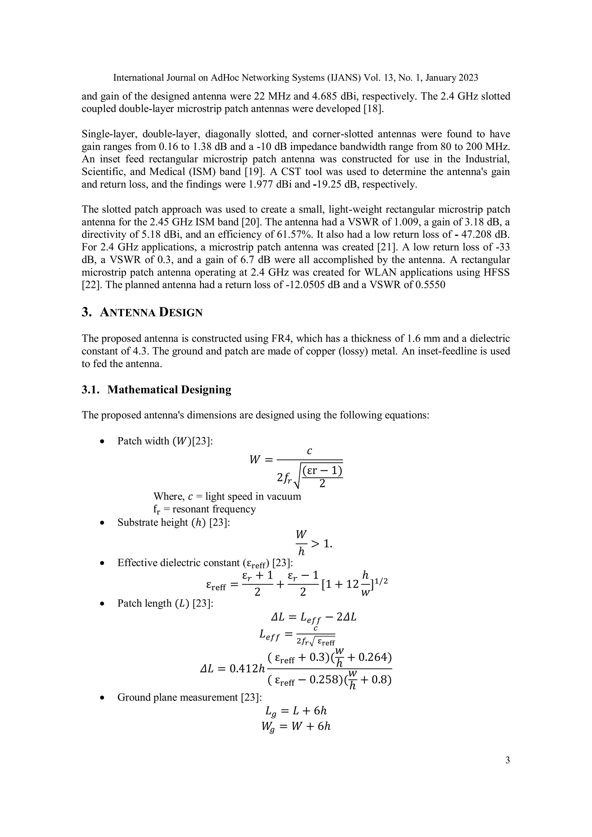 International Journal on AdHoc Networking Systems (IJANS) Vol. 13, No. 1, January 2023
3
and gain of the designed antenna were 22 MHz and 4.685 dBi, respectively. The 2.4 GHz slotted
coupled double-layer microstrip patch antennas were developed [18].
Single-layer, double-layer, diagonally slotted, and corner-slotted antennas were found to have
gain ranges from 0.16 to 1.38 dB and a -10 dB impedance bandwidth range from 80 to 200 MHz.
An inset feed rectangular microstrip patch antenna was constructed for use in the Industrial,
Scientific, and Medical (ISM) band [19]. A CST tool was used to determine the antenna's gain
and return loss, and the findings were 1.977 dBi and -19.25 dB, respectively.
The slotted patch approach was used to create a small, light-weight rectangular microstrip patch
antenna for the 2.45 GHz ISM band [20]. The antenna had a VSWR of 1.009, a gain of 3.18 dB, a
directivity of 5.18 dBi, and an efficiency of 61.57%. It also had a low return loss of - 47.208 dB.
For 2.4 GHz applications, a microstrip patch antenna was created [21]. A low return loss of -33
dB, a VSWR of 0.3, and a gain of 6.7 dB were all accomplished by the antenna. A rectangular
microstrip patch antenna operating at 2.4 GHz was created for WLAN applications using HFSS
[22]. The planned antenna had a return loss of -12.0505 dB and a VSWR of 0.5550
3. ANTENNA DESIGN
The proposed antenna is constructed using FR4, which has a thickness of 1.6 mm and a dielectric
constant of 4.3. The ground and patch are made of copper (lossy) metal. An inset-feedline is used
to fed the antenna.
3.1. Mathematical Designing
The proposed antenna's dimensions are designed using the following equations:
 Patch width (𝑊)[23]:
𝑊 =
𝑐
2𝑓
𝑟√(εr − 1)
2
Where, 𝑐 = light speed in vacuum
fr = resonant frequency
 Substrate height (ℎ) [23]:
𝑊
ℎ
> 1.
 Effective dielectric constant (εreff) [23]:
εreff =
ε𝑟 + 1
2
+
ε𝑟 − 1
2
[1 + 12
ℎ
𝑤
]1/2
 Patch length (𝐿) [23]:
𝛥𝐿 = 𝐿𝑒𝑓𝑓 − 2𝛥𝐿
𝐿𝑒𝑓𝑓 =
𝑐
2𝑓𝑟√ εreff
𝛥𝐿 = 0.412ℎ
( εreff + 0.3)(
𝑤
ℎ
+ 0.264)
( εreff − 0.258)(
𝑤
ℎ
+ 0.8)
 Ground plane measurement [23]:
𝐿𝑔 = 𝐿 + 6ℎ
𝑊
𝑔 = 𝑊 + 6ℎ
 