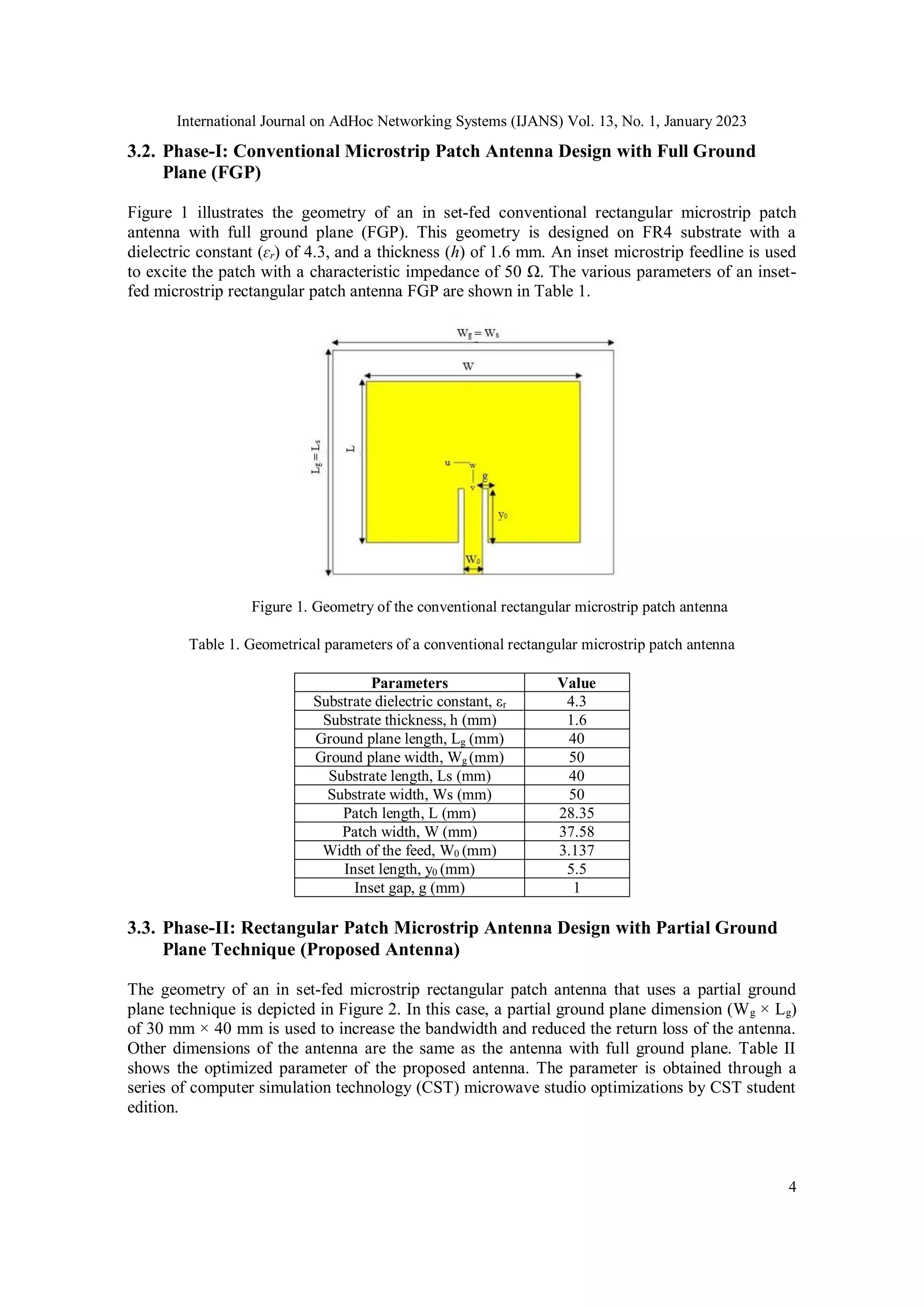 International Journal on AdHoc Networking Systems (IJANS) Vol. 13, No. 1, January 2023
4
3.2. Phase-I: Conventional Microstrip Patch Antenna Design with Full Ground
Plane (FGP)
Figure 1 illustrates the geometry of an in set-fed conventional rectangular microstrip patch
antenna with full ground plane (FGP). This geometry is designed on FR4 substrate with a
dielectric constant (ɛr) of 4.3, and a thickness (h) of 1.6 mm. An inset microstrip feedline is used
to excite the patch with a characteristic impedance of 50 Ω. The various parameters of an inset-
fed microstrip rectangular patch antenna FGP are shown in Table 1.
Figure 1. Geometry of the conventional rectangular microstrip patch antenna
Table 1. Geometrical parameters of a conventional rectangular microstrip patch antenna
Parameters Value
Substrate dielectric constant, εr 4.3
Substrate thickness, h (mm) 1.6
Ground plane length, Lg (mm) 40
Ground plane width, Wg (mm) 50
Substrate length, Ls (mm) 40
Substrate width, Ws (mm) 50
Patch length, L (mm) 28.35
Patch width, W (mm) 37.58
Width of the feed, W0 (mm) 3.137
Inset length, y0 (mm) 5.5
Inset gap, g (mm) 1
3.3. Phase-II: Rectangular Patch Microstrip Antenna Design with Partial Ground
Plane Technique (Proposed Antenna)
The geometry of an in set-fed microstrip rectangular patch antenna that uses a partial ground
plane technique is depicted in Figure 2. In this case, a partial ground plane dimension (Wg × Lg)
of 30 mm × 40 mm is used to increase the bandwidth and reduced the return loss of the antenna.
Other dimensions of the antenna are the same as the antenna with full ground plane. Table II
shows the optimized parameter of the proposed antenna. The parameter is obtained through a
series of computer simulation technology (CST) microwave studio optimizations by CST student
edition.
 