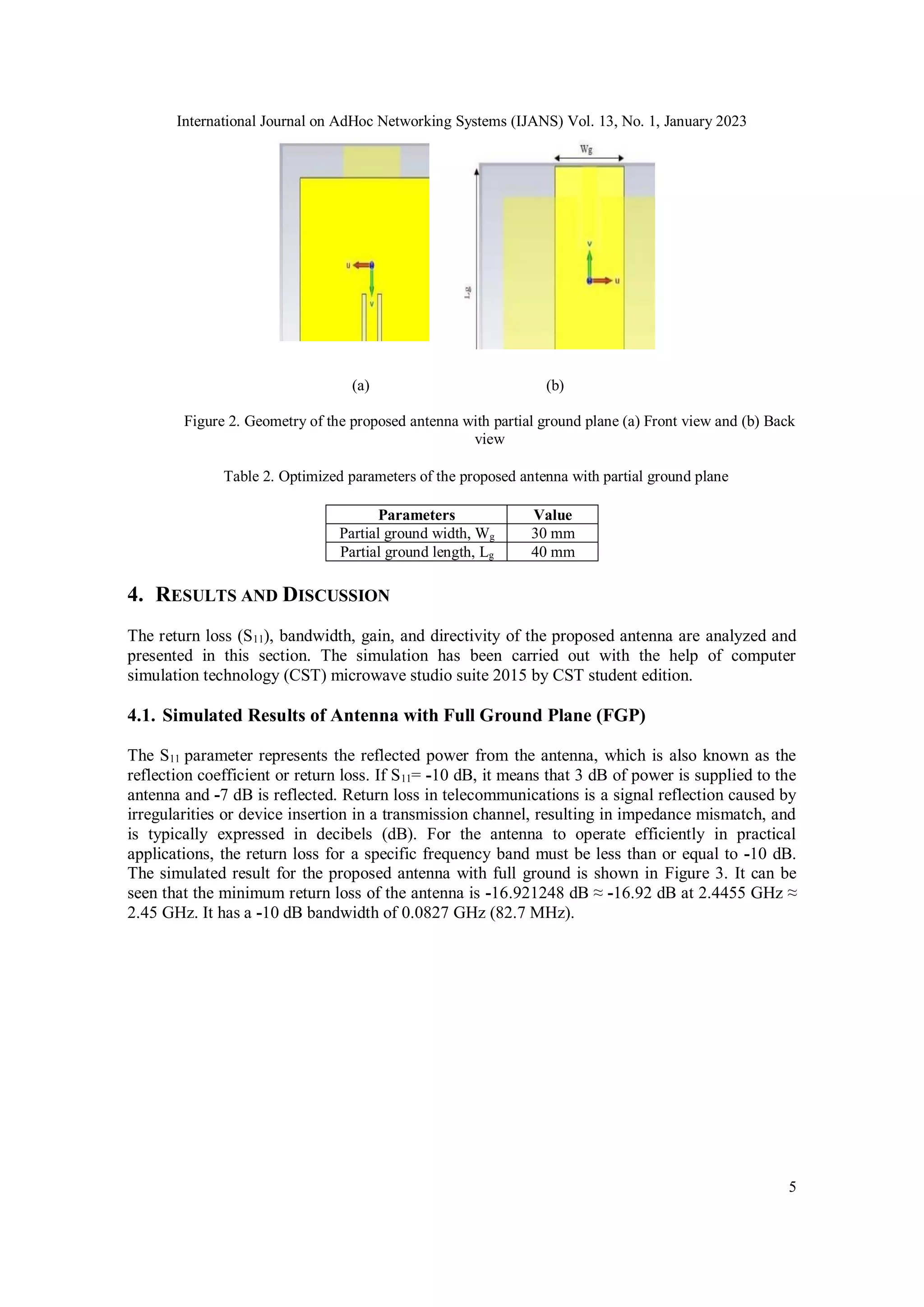 International Journal on AdHoc Networking Systems (IJANS) Vol. 13, No. 1, January 2023
5
(a) (b)
Figure 2. Geometry of the proposed antenna with partial ground plane (a) Front view and (b) Back
view
Table 2. Optimized parameters of the proposed antenna with partial ground plane
Parameters Value
Partial ground width, Wg 30 mm
Partial ground length, Lg 40 mm
4. RESULTS AND DISCUSSION
The return loss (S11), bandwidth, gain, and directivity of the proposed antenna are analyzed and
presented in this section. The simulation has been carried out with the help of computer
simulation technology (CST) microwave studio suite 2015 by CST student edition.
4.1. Simulated Results of Antenna with Full Ground Plane (FGP)
The S11 parameter represents the reflected power from the antenna, which is also known as the
reflection coefficient or return loss. If S11= -10 dB, it means that 3 dB of power is supplied to the
antenna and -7 dB is reflected. Return loss in telecommunications is a signal reflection caused by
irregularities or device insertion in a transmission channel, resulting in impedance mismatch, and
is typically expressed in decibels (dB). For the antenna to operate efficiently in practical
applications, the return loss for a specific frequency band must be less than or equal to -10 dB.
The simulated result for the proposed antenna with full ground is shown in Figure 3. It can be
seen that the minimum return loss of the antenna is -16.921248 dB ≈ -16.92 dB at 2.4455 GHz ≈
2.45 GHz. It has a -10 dB bandwidth of 0.0827 GHz (82.7 MHz).
 