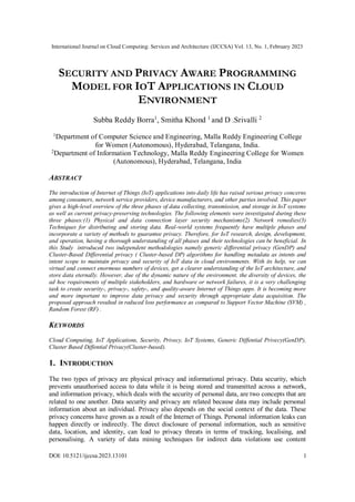 International Journal on Cloud Computing: Services and Architecture (IJCCSA) Vol. 13, No. 1, February 2023
DOI: 10.5121/ijccsa.2023.13101 1
SECURITY AND PRIVACY AWARE PROGRAMMING
MODEL FOR IOT APPLICATIONS IN CLOUD
ENVIRONMENT
Subba Reddy Borra1
, Smitha Khond 1
and D .Srivalli 2
1Department of Computer Science and Engineering, Malla Reddy Engineering College
for Women (Autonomous), Hyderabad, Telangana, India.
2
Department of Information Technology, Malla Reddy Engineering College for Women
(Autonomous), Hyderabad, Telangana, India
ABSTRACT
The introduction of Internet of Things (IoT) applications into daily life has raised serious privacy concerns
among consumers, network service providers, device manufacturers, and other parties involved. This paper
gives a high-level overview of the three phases of data collecting, transmission, and storage in IoT systems
as well as current privacy-preserving technologies. The following elements were investigated during these
three phases:(1) Physical and data connection layer security mechanisms(2) Network remedies(3)
Techniques for distributing and storing data. Real-world systems frequently have multiple phases and
incorporate a variety of methods to guarantee privacy. Therefore, for IoT research, design, development,
and operation, having a thorough understanding of all phases and their technologies can be beneficial. In
this Study introduced two independent methodologies namely generic differential privacy (GenDP) and
Cluster-Based Differential privacy ( Cluster-based DP) algorithms for handling metadata as intents and
intent scope to maintain privacy and security of IoT data in cloud environments. With its help, we can
virtual and connect enormous numbers of devices, get a clearer understanding of the IoT architecture, and
store data eternally. However, due of the dynamic nature of the environment, the diversity of devices, the
ad hoc requirements of multiple stakeholders, and hardware or network failures, it is a very challenging
task to create security-, privacy-, safety-, and quality-aware Internet of Things apps. It is becoming more
and more important to improve data privacy and security through appropriate data acquisition. The
proposed approach resulted in reduced loss performance as compared to Support Vector Machine (SVM) ,
Random Forest (RF) .
KEYWORDS
Cloud Computing, IoT Applications, Security, Privecy, IoT Systems, Generic Diffential Privecy(GenDP),
Cluster Based Diffential Privacy(Cluster-based).
1. INTRODUCTION
The two types of privacy are physical privacy and informational privacy. Data security, which
prevents unauthorised access to data while it is being stored and transmitted across a network,
and information privacy, which deals with the security of personal data, are two concepts that are
related to one another. Data security and privacy are related because data may include personal
information about an individual. Privacy also depends on the social context of the data. These
privacy concerns have grown as a result of the Internet of Things. Personal information leaks can
happen directly or indirectly. The direct disclosure of personal information, such as sensitive
data, location, and identity, can lead to privacy threats in terms of tracking, localising, and
personalising. A variety of data mining techniques for indirect data violations use content
 