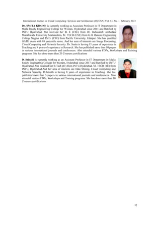 International Journal on Cloud Computing: Services and Architecture (IJCCSA) Vol. 13, No. 1, February 2023
12
Dr. SMITA KHOND is currently working as Associate Professor in IT Department in
Malla Reddy Engineering College for Women, Hyderabad since 2011 and Ratified by
JNTU Hyderabad. She received her B. E (CSE) from Dr. Babasaheb Ambedkar
Marathwada University Maharashtra, M. TECH (CSE) from G.H. Raisoni Engineering
College Nagpur and Ph.D. (CSE) from Pacific University, Udaipur. She has qualified
GATE exam with 88 percentile score. And her area of interests are Image Processing,
Cloud Computing and Network Security. Dr. Smita is having 15 years of experience in
Teaching and 4 years of experience in Research. She has published more than 10 papers
in various international journals and conferences. Also attended various FDPs, Workshops and Training
programs. She has done more than 20 Coursera certifications
D. Srivalli is currently working as an Assistant Professor in IT Department in Malla
Reddy Engineering College for Women, Hyderabad since 2017 and Ratified by JNTU
Hyderabad. She received her B.Tech (IT) from JNTU,Hyderabad. M. TECH (SE) from
JNTU, Hyderabad.And her area of interests are Data Mining, Cloud Computing and
Network Security. D.Srivalli is having 8 years of experience in Teaching. She has
published more than 5 papers in various international journals and conferences. Also
attended various FDPs, Workshops and Training programs. She has done more than 10
Coursera certifications
 