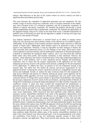 International Journal on Cloud Computing: Services and Architecture (IJCCSA) Vol. 13, No. 1, February 2023
2
analysis. Bad behaviour on the part of IoT system owners (or service owners) can lead to
significant direct and indirect privacy leaks.
This essay discusses the conundrum of application placement and user assignment. We also
include a range of security and privacy constraints, such as I location constraints at the module,
user, and co-location levels, (ii) co-location constraints, and (iii) k-anonymity constraints, in
addition to capacity and latency constraints. We formalise the problem and develop a mixed
integer programming solution that is quadratically constrained. We illustrate the applicability of
the suggested strategy using an IoT system in the smart home sector. Controlled experiments on
problem cases of increasing size show that the algorithm is capable of solving even large issue
instances in a fair amount of time[2].
Any banking institution's effectiveness is assessed based on its ability to manage money
effectively over the long term and to produce returns via the efficient use of available resources.
Additionally, for the purposes of the economy and their customers, banks must have a sufficient
amount of liquid assets. Additionally, bank transfers need to be protected in order to avoid
negative loan impairment. Therefore, it must be impossible for bank strategies to balance the
risks associated with commercial activity. [3] The findings of this study, which used a multi-
criteria approach to decision-making, took the fundamental components of financial performance
evaluation to understand the managerial banks' capacity, and it was discovered that efficient
banks reduce risks, boost profits, and maintain consistency in their operations. However, the
dynamic, varied, dispersed, and resource-constrained nature of the edge computing paradigm also
brings with it some problems, such as more significant privacy leakages and performance
restrictions. How to ensure that the resource requirements of the application are met while
enhancing user privacy security to the greatest extent presents a challenge for the job assignment
of IoT applications. To address this issue, we propose an IoT job assignment strategy at the
network edge. The author here first models the resource and privacy requirements for IoT
applications before evaluating the resource satisfaction and privacy compatibility between edge
devices and workloads. Second, we analyse the topic of privacy-aware IoT task assignment on
edge devices (PITAE) and present two solutions utilising the greedy search approach and the
Kuhn-Munkres (KM) algorithm. [4] Even novice programmers may now easily create cloud-
connected Internet of Things (IoT) systems thanks to specialised cloud platforms that integrate
the necessary components of an IoT system. In this environment, a growing number of Internet of
Things (IoT) technologies are being developed and deployed over open networks, frequently with
insufficient security. A quick user study revealed that inexperienced IoT programmers in
particular commonly overlook security problems. In order to address this risk, the study looks at
the security features provided by two major cloud-IoT platforms (Amazon Web Services and
Microsoft Azure). It then focuses on the configurations, tools, and processes designed to produce
more secure deployments. [5]We discovered that these platforms could effectively address
numerous security vulnerabilities identified in the study, if the appropriate characteristics were
identified and used. The paper concludes by offering a set of suggestions to help novice IoT
developers avoid the most common and ongoing security difficulties in their work and make
better use of the built-in security features of cloud-IoT platforms. a generalisation based on
probability theory to handle the dimensionality issue with high-dimensional data[5]. By dividing
the noisy cell data with Laplace noise, the DPCube approach, which uses the KD-tree partitioning
algorithm for multi-dimensionality health data, produced a differentially personalised cell
histogram. However, due to the large domain values and attributes in multi-dimensional data,
multi-dimensional partitioning causes an increase in estimation errors[6]. We discovered that
these platforms might effectively address many of the security vulnerabilities identified in the
study if the correct features were discovered and used. A list of recommendations is the study's
last contribution. From bottom to top, IoT architecture typically consists of three levels:
perception, network, and application. These layers provide data sensing, data communication,
 