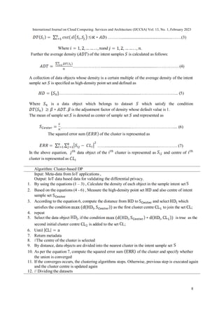International Journal on Cloud Computing: Services and Architecture (IJCCSA) Vol. 13, No. 1, February 2023
8
) ………...................................................……(3)
Where and .
Further the average density ( ) of the intent samples is calculated as follows:
………………….....................................................……………. (4)
A collection of data objects whose density is a certain multiple of the average density of the intent
sample set is specified as high-density point set and defined as
………………........................................................………………….….. (5)
Where is a data object which belongs to dataset which satisfy the condition
is the adjustment factor of density whose default value is 1.
The mean of sample set is denoted as center of sample set and represented as
………….....................................................………………………….... (6)
The squared error sum of the cluster is represented as
……...................................................………….. (7)
In the above equation, data object of the cluster is represented as and centre of
cluster is represented as
Algorithm: Cluster-based DP
Input: Meta-data from IoT applications ,
Output: IoT data based data for validating the differential privacy.
1. By using the equations (1 – 3) , Calculate the density of each object in the sample intent set
2. Based on the equations (4 - 6) , Measure the high-density point set and also centre of intent
sample set
3. According to the equation 6, compute the distance from to and select which
satisfies the condition as the first cluster centre to join the set ;
4. repeat
5. Select the data object , if the condition is true as the
second initial cluster centre is added to the set L;
6. Until
7. Return metadata
8. //The centre of the cluster is selected
9. By distance, data objects are divided into the nearest cluster in the intent sample set
10. As per the equation 7, compute the squared error sum of the cluster and specify whether
the union is converged
11. If the converges occurs, the clustering algorithms stops. Otherwise, previous step is executed again
and the cluster centre is updated again
12. // Dividing the datasets
 