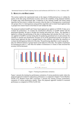 International Journal on Cloud Computing: Services and Architecture (IJCCSA) Vol. 13, No. 1, February 2023
9
3. RESULTS AND DISCUSSION
This section explores the experimental study on the impact of differential privacy to validate the
quality of the data using classification accuracy and test the scalability of the proposed methods
to handle large multi-dimensional data. Comparison of the methods GenDP and cluster based
algorithm has been done to validate the accuracy when the data is of homogeneous or partitioned
into groups when it is heterogeneous using partition algorithm and in cluster based approach data
is grouped into clusters based on the behavior and validate the data.
The proposed methods GenDP and Cluster based approach are applied on COVID-19 data set to
evaluate the performance. To evaluate the classification efficiency in GenDP method with the
partitioned algorithm, the data is divided into training and testing sets. Firstly , the algorithm is
applied to evaluate the partitioning of the data in training phase and calculate the Ucuti. Later it
was applied in GenDP to test the testing data for producing generalized test set and construct the
classifier to measure the classification Accuracy (CA) on the generalized records of test data. In
cluster-based approach the data is grouped based on the similarity and define the classifiers to
evaluate the heterogeneous behavior of the data. The partitioning algorithm is used to group the
data into different buckets or groups based on the behavior of the data. The number of partitions
for homogeneous data is 1 and when the number of dimensions or volume of data increased the
accuracy will be decreased.
Figure 1. Training loss performance estimation.
Figure 1 presents the training loss performance estimation of various prediction model, where the
proposed approach resulted in reduced loss performance as compared to Support Vector Machine
(SVM) [15], Random Forest (RF) [16].Figure 2 presents the training accuracy performance
estimation of various predication models, where the proposed approach resulted in increased
performance as compared to SVM [15], RF [16].
 