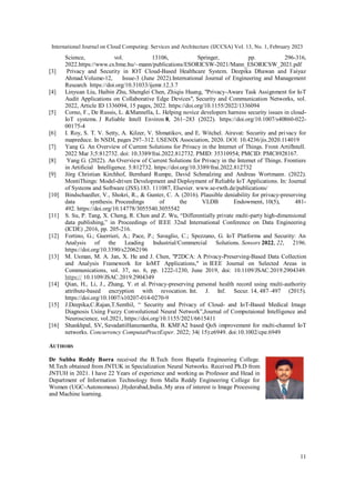 International Journal on Cloud Computing: Services and Architecture (IJCCSA) Vol. 13, No. 1, February 2023
11
Science, vol. 13106, Springer, pp. 296-316,
2022.https://www.cs.bme.hu/~mann/publications/ESORICSW-2021/Mann_ESORICSW_2021.pdf
[3] Privacy and Security in IOT Cloud-Based Healthcare System. Deepika Dhawan and Faiyaz
Ahmad.Volume-12, Issue-3 (June 2022).International Journal of Engineering and Management
Research https://doi.org/10.31033/ijemr.12.3.7
[4] Linyuan Liu, Haibin Zhu, Shenglei Chen, Zhiqiu Huang, "Privacy-Aware Task Assignment for IoT
Audit Applications on Collaborative Edge Devices", Security and Communication Networks, vol.
2022, Article ID 1336094, 15 pages, 2022. https://doi.org/10.1155/2022/1336094
[5] Corno, F., De Russis, L. &Mannella, L. Helping novice developers harness security issues in cloud-
IoT systems. J Reliable Intell Environ 8, 261–283 (2022). https://doi.org/10.1007/s40860-022-
00175-4
[6] I. Roy, S. T. V. Setty, A. Kilzer, V. Shmatikov, and E. Witchel. Airavat: Security and privacy for
mapreduce. In NSDI, pages 297–312. USENIX Association, 2020. DOI: 10.4236/jis.2020.114019
[7] Yang G. An Overview of Current Solutions for Privacy in the Internet of Things. Front ArtifIntell.
2022 Mar 3;5:812732. doi: 10.3389/frai.2022.812732. PMID: 35310954; PMCID: PMC8928167.
[8] Yang G. (2022). An Overview of Current Solutions for Privacy in the Internet of Things. Frontiers
in Artificial Intelligence. 5:812732. https://doi.org/10.3389/frai.2022.812732
[9] Jörg Christian Kirchhof, Bernhard Rumpe, David Schmalzing and Andreas Wortmann. (2022).
MontiThings: Model-driven Development and Deployment of Reliable IoT Applications. In: Journal
of Systems and Software (JSS).183. 111087, Elsevier. www.se-rwth.de/publications/
[10] Bindschaedler, V., Shokri, R., & Gunter, C. A. (2016). Plausible deniability for privacy-preserving
data synthesis. Proceedings of the VLDB Endowment, 10(5), 481-
492. https://doi.org/10.14778/3055540.3055542
[11] S. Su, P. Tang, X. Cheng, R. Chen and Z. Wu, “Differentially private multi-party high-dimensional
data publishing,” in Proceedings of IEEE 32nd International Conference on Data Engineering
(ICDE) ,2016, pp. 205-216.
[12] Fortino, G.; Guerrieri, A.; Pace, P.; Savaglio, C.; Spezzano, G. IoT Platforms and Security: An
Analysis of the Leading Industrial/Commercial Solutions. Sensors 2022, 22, 2196.
https://doi.org/10.3390/s22062196
[13] M. Usman, M. A. Jan, X. He and J. Chen, "P2DCA: A Privacy-Preserving-Based Data Collection
and Analysis Framework for IoMT Applications," in IEEE Journal on Selected Areas in
Communications, vol. 37, no. 6, pp. 1222-1230, June 2019, doi: 10.1109/JSAC.2019.2904349.
https:// 10.1109/JSAC.2019.2904349
[14] Qian, H., Li, J., Zhang, Y. et al. Privacy-preserving personal health record using multi-authority
attribute-based encryption with revocation. Int. J. Inf. Secur. 14, 487–497 (2015).
https://doi.org/10.1007/s10207-014-0270-9
[15] J.Deepika,C.Rajan,T.Senthil, “ Security and Privacy of Cloud- and IoT-Based Medical Image
Diagnosis Using Fuzzy Convolutional Neural Network”,Journal of Computaional Intelligence and
Neuroscience, vol.2021, https://doi.org/10.1155/2021/6615411
[16] Shankhpal, SV, SavadattiHanumantha, B. KMFA2 based QoS improvement for multi-channel IoT
networks. Concurrency ComputatPractExper. 2022; 34( 15):e6949. doi:10.1002/cpe.6949
AUTHORS
Dr Subba Reddy Borra received the B.Tech from Bapatla Engineering College.
M.Tech obtained from JNTUK in Specialization Neural Networks. Received Ph.D from
JNTUH in 2021. I have 22 Years of experience and working as Professor and Head in
Department of Information Technology from Malla Reddy Engineering College for
Women (UGC-Autonomous) ,Hyderabad,India..My area of interest is Image Processing
and Machine learning.
 