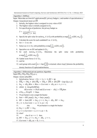 International Journal on Cloud Computing: Services and Architecture (IJCCSA) Vol. 13, No. 1, February 2023
6
Algorithm 1: DiffGen
Input: Meta-data set from IoT applications , privacy budget , and number of specializations
Output: Generalized intent set
1. Initially, the highest value is assigned to every value of
2. The highest value is initially assigned to
3. For specification of predictors, Set privacy budget as
4. Specify the split value for each with probability
5. Calculate the score for each candidate
6. for to do
7. Select with probability
8. Specialize on and update
9. for each new , Determine the split value with probability
10. Update score for
11. end for
12. each group with count is returned, where denotes the probability
density function of Laplaciandistribution.
Algorithm 1 Differential-private partition Algorithm
Input: , , , ,
Output: intents subset ;
1. Initialization: Set
2.
3.
4. while do
5. if and then
6. if then
7. Last bucket is not a single bin bucket
8.
9.
10.
11. else Last bucket is a single bin bucket
12.
13.
14. elseif
15. else if then
16.
17.
 
