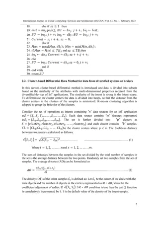 International Journal on Cloud Computing: Services and Architecture (IJCCSA) Vol. 13, No. 1, February 2023
7
18. else if then
19.
20.
21.
22. else if
23.
24. if and then
25.
26. else
27.
28. end if
29. end while
30. return
2.2. Cluster-based Differential Data Method for data from diversified systems or devices
In this section cluster-based differential method is introduced and data is divided into subsets
based on the similarity of the attributes with multi-dimensional properties received from the
diversified devices of IoT applications. The similarity of the intent is strong in the intent scope.
To differentiate the cluster centers the data is divided into heaps, so that the distance from the
cluster centers to the clusters of the samples is minimized. K-means clustering algorithm is
adopted to group the behavior of the clusters.
Consider the set of operations as intents containing data sources for an IoT application
as . Each data source contains features represented
as . The set is further divided into clusters as
and each cluster contains samples.
be the cluster centers where . The Euclidean distance
between two points is calculated as follows:
……………… ...................................................……. (1)
Where and .
The sum of distances between the samples in the set divided by the total number of samples in
the set is the average distance between the two points. Randomly set two samples from the set of
samples. The average distance (AD) can be formulated as
……………..................................................…………………. (2)
The density (DT) of the intent samples is defined as: Let be the center of the circle with the
data objects and the number of objects in the circle is represented as where be the
coefficient adjustment of radius. If condition is true then the function
is cumulatively incremented by 1. 1 is the default value of the density of the intent sample.
 