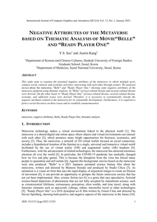 International Journal of Computer Graphics and Animation (IJCGA) Vol. 13, No. 1, January 2023
DOI: 10.5121/ijcga.2023.13101 1
NEGATIVE ATTRIBUTES OF THE METAVERSE
BASED ON THEMATIC ANALYSIS OF MOVIE“BELLE”
AND “READY PLAYER ONE”
Y.S. Seo1
and Austin Kang2
1
Department of Korean and Chinese Cultures, Hankuk University of Foreign Studies
Graduate School, Seoul, Korea
2Department of Medicine, Seoul National University, Seoul, Korea
ABSTRACT
This study aims to examine the potential negative attributes of the metaverse in which multiple users
conduct social, cultural, and economic activities, interacting with each other through avatars. We analyzed
movies about the metaverse, "Belle" and "Ready Player One," showing some negative attributes of the
metaverse platform using thematic analysis. In "Belle," privacy-related threats and security-related threats
were derived. On the other hand, in "Ready Player One," privacy-related threats, security-related threats,
economy, and addiction issues were derived. Therefore, it is necessary to systematically classify the
negative attributes related to the metaverse for its sustainable development. Furthermore, it is required to
form a social discourse on these issues and to establish countermeasures.
KEYWORDS
metaverse, negative attributes, Belle, Ready Player One, thematic analysis
1. INTRODUCTION
Metaverse technology makes a virtual environment linked to the physical world [1]. The
metaverse is a shared digital and online space where objects and virtual environments can interact
with each other [2], which promises many bright opportunities for business, economics, and
society [3]. Thus, the metaverse, a network of 3D virtual worlds focused on social connection,
includes a hypothetical iteration of the Internet as a single, universal and immersive virtual world
facilitated by the use of virtual reality (VR) and augmented reality (AR) headsets [4].
Furthermore, with the advancement of related technologies, the metaverse has attracted enormous
attention all over the world [5]. In particular, the COVID-19 pandemic has markedly changed
how we live and play games. This is because the disruption from the virus has forced many
people to quarantine and self-isolate [6]. Against this background, movies based on the metaverse
were also produced. "Belle" is a 2021 Japanese animated science fantasy film about the
metaverse, written and directed by Mamoru Hosoda and produced by Studio Chizu [7]. As
animation is a visual art form that uses the rapid display of sequential images to create an illusion
of movement [8], it can provide an opportunity to glimpse the future metaverse society that has
not yet been implemented. Also, science fiction (sci-fi) is a genre that uses speculative, fictional
science-based depictions of phenomena that are not fully accepted by mainstream science, such
as extraterrestrial lifeforms, extrasensory perception, alien worlds, and time travel, along with
futuristic elements such as spacecraft, cyborgs, robots, interstellar travel or other technologies
[9]. "Ready Player One" is a 2018 dystopian sci-fi film written by Ernest Cline and directed by
Steven Spielberg, showing both positive and negative aspects of the metaverse in the future [10].
 