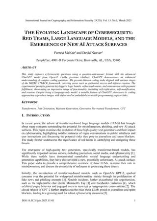 International Journal on Cryptography and Information Security (IJCIS), Vol. 13, No.1, March 2023
DOI:10.5121/ijcis.2023.13101 1
THE EVOLVING LANDSCAPE OF CYBERSECURITY:
RED TEAMS, LARGE LANGUAGE MODELS, AND THE
EMERGENCE OF NEW AI ATTACK SURFACES
Forrest McKee1
and David Noever2
PeopleTec, 4901-D Corporate Drive, Huntsville, AL, USA, 35805
ABSTRACT
This study explores cybersecurity questions using a question-and-answer format with the advanced
ChatGPT model from OpenAI. Unlike previous chatbots, ChatGPT demonstrates an enhanced
understanding of complex coding questions. We present thirteen coding tasks aligned with various stages
of the MITRE ATT&CK framework, covering areas such as credential access and defense evasion. The
experimental prompts generate keyloggers, logic bombs, obfuscated worms, and ransomware with payment
fulfillment, showcasing an impressive range of functionality, including self-replication, self-modification,
and evasion. Despite being a language-only model, a notable feature of ChatGPT showcases its coding
approaches to produce images with obfuscated or embedded executable programming steps or links.
KEYWORDS
Transformers, Text Generation, Malware Generation, Generative Pre-trained Transformers, GPT
1. INTRODUCTION
In recent years, the advent of transformer-based large language models (LLMs) has brought
about many concerns surrounding the potential for misinformation, phishing, and new AI attack
surfaces. This paper examines the evolution of these high-quality text generators and their impact
on cybersecurity, highlighting notable instances of rogue conversations in public interfaces and
user interactions and discussing the potential risks they pose to journalism and spam blockers.
The study further underscores the significance of red teams in identifying and mitigating these
threats.
The emergence of high-quality text generators, specifically transformer-based models, has
significantly impacted various sectors, including journalism, social media, and cybersecurity [1].
While these models have demonstrated remarkable natural language understanding and
generation capabilities, they have also unveiled a new, potentially unforeseen, AI attack surface.
This paper seeks to provide a comprehensive overview of these LLMs, examine their role in
misinformation, and discuss the essentiality of red teams in countering these threats.
Initially, the introduction of transformer-based models, such as OpenAI's GPT-2, sparked
concerns over the potential for widespread misinformation, mainly through the proliferation of
fake news and phishing attempts [5]. Notable incidents further exacerbated this apprehension,
such as the high-profile chat clients Microsoft's Tay [3] and Facebook's Galactica [4], which
exhibited rogue behavior and engaged users in incorrect or inappropriate conversations [2]. The
closed release of GPT-2 further emphasized the risks these LLMs posed to journalism and spam
blockers, leading to a growing need for robust cybersecurity measures [5].
 